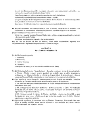 b) emitir opinião sobre as questões municipais, estaduais e nacionais que sejam submetidas a seu
    exame pelos respectivos órgãos de direção partidária;
    c) aprofundar e garantir a democracia interna do Partido dos Trabalhadores;
    d) promover a formação política dos militantes, filiados e filiadas;
    e) sugerir aos órgãos de direção partidária consulta aos demais Núcleos de Base sobre as questões
    locais, estaduais ou nacionais de interesse do Partido;
    f) convocar o Diretório Municipal correspondente, nos termos deste Estatuto.

Art. 64. O Núcleo de Base terá uma Coordenação, com, no mínimo, um secretário ou secretária e um
     coordenador ou coordenadora, podendo criar comissões para áreas específicas de atividades.
§1º: Caberá à Coordenação do Núcleo de Base:
     a) informar e atualizar todos os filiados e filiadas sobre políticas, propostas, publicações, materiais
     e demais iniciativas do Partido;
     b) viabilizar periodicamente atividades abertas à população.
§2º: No caso de Núcleos de Base no Exterior, serão eleitas coordenações regionais, cujo
funcionamento será regulamentado pela instância nacional de direção.

                                            CAPÍTULO II
                                     DAS FORMAS DE CONSULTA

Art. 65. São formas de consulta:
     I – Plebiscitos;
     II – Referendos;
     III – Prévias Eleitorais;
     IV – Consultas;
     V – Proposta de Resolução de Iniciativa de Filiados e Filiadas (PRIF);

Art. 66. Plebiscitos, Referendos, Prévias Eleitorais e Consultas constituem formas de consulta a todos
    os filiados e filiadas e devem garantir igualdade de condições para as várias propostas ou
    candidaturas em debate, incluindo, no mínimo, a obrigatoriedade de discussão com a base, o
    acesso aos filiados e filiadas, a publicação de materiais e uma infraestrutura material básica.
§1º: Sem prejuízo de outras disposições previstas neste Estatuto, deverão ser realizados Plebiscitos,
    Referendos ou Consultas quando houver a manifestação subscrita de, no mínimo:
    a) 20% (vinte por cento) do número de filiados e de filiadas votantes no último PED no município,
    em questões municipais;
    b) 20% (vinte por cento) do número de filiados e de filiadas votantes no último PED no Estado,
    distribuídos em pelo menos 50% (cinquenta por cento) dos municípios com Diretórios Municipais
    organizados, em questões estaduais;
    c) 20% (vinte por cento), do número de filiados e de filiadas votantes no último PED no país,
    distribuídos em pelo menos 50% (cinquenta por cento) dos estados com Diretórios Estaduais
    organizados, em questões nacionais.
§2º: Plebiscito é uma forma de consulta a todos os filiados e filiadas num determinado nível, para
    definir a posição partidária sobre questão relevante e seu resultado terá sempre caráter
    deliberativo, desde que atingido o quórum.


                                                                                                         20
 