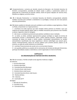 §2º: Excepcionalmente e somente por decisão conjunta da Bancada e da Comissão Executiva do
    Diretório correspondente, precedida de debate amplo e público, o parlamentar poderá ser
    dispensado do cumprimento de decisão coletiva, diante de graves objeções de natureza ética,
    filosófica ou religiosa, ou de foro íntimo.

Art. 72. A Bancada Parlamentar e a Comissão Executiva do Diretório correspondente adotarão
    medidas concretas para combater o clientelismo e os privilégios, na busca de uma nova postura
    ética dos parlamentares.

Art. 73. Desde o pedido de indicação como pré-candidato ou pré-candidata a cargo legislativo, o filiado
     ou filiada, comprometer-se-á rigorosamente a:
     I – reconhecer de modo expresso que todo mandato eletivo pertence ao Partido e que suas
     instâncias de direção poderão adotar todas as medidas necessárias para preservar esse mandato
     se deixar a legenda ou dela for desligado;
     II – não invocar a condição de parlamentar para pleitear candidatura nata à reeleição;
     III – se eleito, ou eleita, combater rigorosamente qualquer privilégio ou regalia em termos de
     vencimentos normais e extraordinários, jetons, verbas especiais pessoais, subvenções sociais,
     concessão de bolsas de estudo e outros auxílios, convocações extraordinárias ou sessões
     extraordinárias injustificadas das Casas Legislativas e demais subterfúgios que possam gerar,
     mesmo involuntariamente, desvio de recursos públicos para proveito pessoal, próprio ou de
     terceiros, ou ações de caráter eleitoreiro ou clientelista;
     IV – contribuir financeiramente de acordo com as normas deste Estatuto;
     V – em questões polêmicas ou projetos de lei controversos de iniciativa da Bancada Parlamentar,
     participar dos debates amplos e sistemáticos a serem organizados no interior do Partido.


                                    CAPÍTULO IV
                    DA ORGANIZAÇÃO DO PARTIDO EM NÍVEL MUNICIPAL

Art. 74. No município, o Partido compõe-se das seguintes instâncias e órgãos:
A) Instâncias:
     I – Encontro Municipal;
     II – Diretório Municipal;
     III – Comissão Executiva Municipal;
     IV – Encontro Zonal, onde houver;
     V – Diretório Zonal, onde houver;
     VI – Comissão Executiva Zonal, onde houver;
     VII – Núcleos de Base;
     VIII – Setoriais;
     IX – Juventude do PT.
B) Órgãos:
     I – Bancada de Vereadores;
     II – Conselho Fiscal;
     III – Comissão de Ética.



                                                                                                    22
 