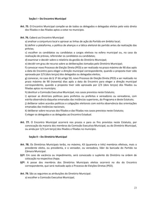 Seção I – Do Encontro Municipal

Art. 75. O Encontro Municipal compõe-se de todos os delegados e delegadas eleitos pelo voto direto
    dos filiados e das filiadas aptos a votar no município.

Art. 76. Caberá ao Encontro Municipal:
     a) analisar a conjuntura local e aprovar as linhas de ação do Partido em âmbito local;
     b) definir a plataforma, a política de alianças e a tática eleitoral do partido antes da realização das
     prévias;
     c) escolher os candidatos ou candidatas a cargos eletivos na esfera municipal ou, no caso da
     realização de prévias, referendar os candidatos ou candidatas;
     d) examinar e decidir sobre o relatório da gestão do Diretório Municipal;
     e) decidir em grau de recurso sobre as deliberações tomadas pelo Diretório Municipal;
     f) convocar novo Processo de Eleição Direta (PED) a ser realizado no prazo máximo de 90 dias após
     a data do Encontro para eleger a direção municipal correspondente, quando a proposta tiver sido
     aprovada por 2/3 (dois terços) dos delegados ou delegadas eleitos;
     g) convocar, no caso do § 1º do artigo 50, novo Processo de Eleição Direta (PED) a ser realizado no
     prazo máximo de 90 (noventa) dias após a data do Encontro para eleger a direção municipal
     correspondente, quando a proposta tiver sido aprovada por 2/3 (dois terços) dos filiados ou
     filiadas aptos no município;
     h) destituir a Comissão Executiva Municipal, nos casos previstos neste Estatuto;
     i) aprovar as diretrizes políticas para prefeitos ou prefeitas e vereadores ou vereadoras, com
     estrita observância daquelas emanadas das instâncias superiores, do Programa e deste Estatuto;
     j) deliberar sobre acordos políticos e coligações eleitorais com estrita observância das orientações
     emanadas das instâncias nacionais;
     k) deliberar sobre recursos dos filiados e das filiadas nos casos previstos neste Estatuto;
     l) eleger os delegados e as delegadas ao Encontro Estadual.

Art. 77. O Encontro Municipal ocorrerá nos prazos e para os fins previstos neste Estatuto, por
    convocação da maioria dos membros da Comissão Executiva Municipal, ou do Diretório Municipal,
    ou ainda por 1/3 (um terço) dos filiados e filiadas no município.

        Seção II – Do Diretório Municipal

Art. 78. Os Diretórios Municipais terão, no máximo, 43 (quarenta e três) membros efetivos, mais o
    presidente eleito, ou presidenta, e o vereador, ou vereadora, líder da bancada do Partido na
    Câmara Municipal.
§1º: Em caso de vacância ou impedimento, será convocado o suplente do Diretório na ordem de
    colocação na respectiva chapa.
§2º: A posse dos membros dos Diretórios Municipais eleitos ocorrerá no dia do Encontro
    correspondente, que será realizado após o Processo de Eleições Diretas (PED).

Art. 79. São as seguintes as atribuições do Diretório Municipal:
     a) escolher a Comissão Executiva Municipal;


                                                                                                         23
 