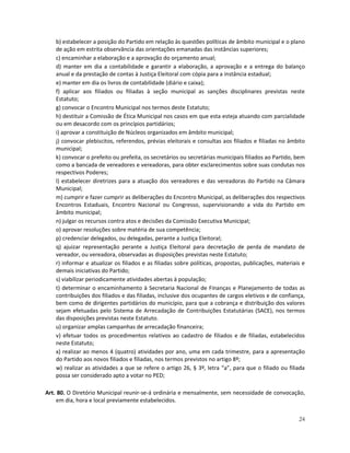 b) estabelecer a posição do Partido em relação às questões políticas de âmbito municipal e o plano
    de ação em estrita observância das orientações emanadas das instâncias superiores;
    c) encaminhar a elaboração e a aprovação do orçamento anual;
    d) manter em dia a contabilidade e garantir a elaboração, a aprovação e a entrega do balanço
    anual e da prestação de contas à Justiça Eleitoral com cópia para a instância estadual;
    e) manter em dia os livros de contabilidade (diário e caixa);
    f) aplicar aos filiados ou filiadas à seção municipal as sanções disciplinares previstas neste
    Estatuto;
    g) convocar o Encontro Municipal nos termos deste Estatuto;
    h) destituir a Comissão de Ética Municipal nos casos em que esta esteja atuando com parcialidade
    ou em desacordo com os princípios partidários;
    i) aprovar a constituição de Núcleos organizados em âmbito municipal;
    j) convocar plebiscitos, referendos, prévias eleitorais e consultas aos filiados e filiadas no âmbito
    municipal;
    k) convocar o prefeito ou prefeita, os secretários ou secretárias municipais filiados ao Partido, bem
    como a bancada de vereadores e vereadoras, para obter esclarecimentos sobre suas condutas nos
    respectivos Poderes;
    l) estabelecer diretrizes para a atuação dos vereadores e das vereadoras do Partido na Câmara
    Municipal;
    m) cumprir e fazer cumprir as deliberações do Encontro Municipal, as deliberações dos respectivos
    Encontros Estaduais, Encontro Nacional ou Congresso, supervisionando a vida do Partido em
    âmbito municipal;
    n) julgar os recursos contra atos e decisões da Comissão Executiva Municipal;
    o) aprovar resoluções sobre matéria de sua competência;
    p) credenciar delegados, ou delegadas, perante a Justiça Eleitoral;
    q) ajuizar representação perante a Justiça Eleitoral para decretação de perda de mandato de
    vereador, ou vereadora, observadas as disposições previstas neste Estatuto;
    r) informar e atualizar os filiados e as filiadas sobre políticas, propostas, publicações, materiais e
    demais iniciativas do Partido;
    s) viabilizar periodicamente atividades abertas à população;
    t) determinar o encaminhamento à Secretaria Nacional de Finanças e Planejamento de todas as
    contribuições dos filiados e das filiadas, inclusive dos ocupantes de cargos eletivos e de confiança,
    bem como de dirigentes partidários do município, para que a cobrança e distribuição dos valores
    sejam efetuadas pelo Sistema de Arrecadação de Contribuições Estatutárias (SACE), nos termos
    das disposições previstas neste Estatuto.
    u) organizar amplas campanhas de arrecadação financeira;
    v) efetuar todos os procedimentos relativos ao cadastro de filiados e de filiadas, estabelecidos
    neste Estatuto;
    x) realizar ao menos 4 (quatro) atividades por ano, uma em cada trimestre, para a apresentação
    do Partido aos novos filiados e filiadas, nos termos previstos no artigo 8º;
    w) realizar as atividades a que se refere o artigo 26, § 3º, letra “a”, para que o filiado ou filiada
    possa ser considerado apto a votar no PED;

Art. 80. O Diretório Municipal reunir-se-á ordinária e mensalmente, sem necessidade de convocação,
    em dia, hora e local previamente estabelecidos.


                                                                                                       24
 