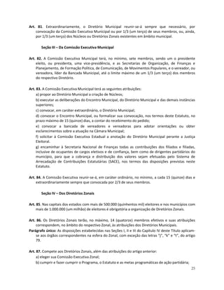 Art. 81. Extraordinariamente, o Diretório Municipal reunir-se-á sempre que necessário, por
    convocação da Comissão Executiva Municipal ou por 1/3 (um terço) de seus membros, ou, ainda,
    por 1/3 (um terço) dos Núcleos ou Diretórios Zonais existentes em âmbito municipal.

       Seção III – Da Comissão Executiva Municipal

Art. 82. A Comissão Executiva Municipal terá, no mínimo, sete membros, sendo um o presidente
    eleito, ou presidenta, uma vice-presidência, e as Secretarias de Organização, de Finanças e
    Planejamento, de Formação Política, de Comunicação, de Movimentos Populares, e o vereador, ou
    vereadora, líder da Bancada Municipal, até o limite máximo de um 1/3 (um terço) dos membros
    do respectivo Diretório.

Art. 83. A Comissão Executiva Municipal terá as seguintes atribuições:
     a) propor ao Diretório Municipal a criação de Núcleos;
     b) executar as deliberações do Encontro Municipal, do Diretório Municipal e das demais instâncias
     superiores;
     c) convocar, em caráter extraordinário, o Diretório Municipal;
     d) convocar o Encontro Municipal, ou formalizar sua convocação, nos termos deste Estatuto, no
     prazo máximo de 15 (quinze) dias, a contar do recebimento do pedido;
     e) convocar a bancada de vereadores e vereadoras para adotar orientações ou obter
     esclarecimentos sobre a atuação na Câmara Municipal;
     f) solicitar à Comissão Executiva Estadual a anotação do Diretório Municipal perante a Justiça
     Eleitoral.
     g) encaminhar à Secretaria Nacional de Finanças todas as contribuições dos filiados e filiadas,
     inclusive de ocupantes de cargos eletivos e de confiança, bem como de dirigentes partidários do
     município, para que a cobrança e distribuição dos valores sejam efetuadas pelo Sistema de
     Arrecadação de Contribuições Estatutárias (SACE), nos termos das disposições previstas neste
     Estatuto.

Art. 84. A Comissão Executiva reunir-se-á, em caráter ordinário, no mínimo, a cada 15 (quinze) dias e
    extraordinariamente sempre que convocada por 2/3 de seus membros.

       Seção IV – Dos Diretórios Zonais

Art. 85. Nas capitais dos estados com mais de 500.000 (quinhentos mil) eleitores e nos municípios com
     mais de 1.000.000 (um milhão) de eleitores é obrigatória a organização de Diretórios Zonais.

Art. 86. Os Diretórios Zonais terão, no máximo, 14 (quatorze) membros efetivos e suas atribuições
    correspondem, no âmbito do respectivo Zonal, às atribuições dos Diretórios Municipais.
Parágrafo único: As disposições estabelecidas nas Seções I, II e III do Capítulo IV deste Título aplicam-
    se aos órgãos correspondentes na esfera do Zonal, com exceção das letras “j”, “k” e “t”, do artigo
    79.

Art. 87. Compete aos Diretórios Zonais, além das atribuições do artigo anterior:
     a) eleger sua Comissão Executiva Zonal;
     b) cumprir e fazer cumprir o Programa, o Estatuto e as metas programáticas de ação partidária;
                                                                                                      25
 