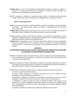 Parágrafo único: Em caso de necessidade de apresentação de projeto em regime de urgência, o
    vereador ou vereadora deverá encaminhar justificativa à Comissão Executiva Municipal, que
    decidirá sobre sua divulgação ao conjunto do Partido.

Art. 92. A Bancada de Vereadores e Vereadoras poderá solicitar à Comissão Executiva Municipal
    reunião específica para obter orientações ou dar explicações sobre sua conduta na Câmara.

       Seção VI – Da Juventude do PT

Art. 93. A Juventude do PT (JPT) é a instância partidária com objetivo de organizar a atuação partidária
     dos filiados e das filiadas jovens, visando um diálogo e intervenção junto aos diferentes
     movimentos sociais.
Parágrafo único: Poderão participar da direção da JPT, bem como de seus espaços de discussão e
     deliberação, filiados e filiadas ao Partido com até 29 (vinte e nove) anos de idade.

Art. 94. A eleição das instâncias de direção será realizada a cada 2 (dois) anos, observadas as normas
     definidas em Regimento próprio a ser aprovado no Congresso da JPT e submetido à discussão e
     deliberação da instância nacional de direção do Partido.
Parágrafo único: O Regimento a que se refere esse artigo deverá conter normas para organização,
     estrutura e funcionamento da JPT em todos os níveis, sua relação com as direções partidárias
     correspondentes, e o investimento a ser destinado à JPT, devidamente vinculado a um plano de
     trabalho.
                                CAPÍTULO V
DO DIRETÓRIO MUNICIPAL DAS CAPITAIS E DOS MUNICIPIOS COM MAIS DE UM MILHÃO
              DE ELEITORES E DEMAIS ORGÃOS NO MESMO NÍVEL

Art. 95. Os Diretórios Municipais com Zonais terão, no máximo, 43 (quarenta e três) membros efetivos,
     mais o presidente eleito, ou presidenta, e o vereador, ou vereadora, líder da Bancada do Partido
     na respectiva Câmara Municipal.

Art. 96. As atribuições dos Diretórios Municipais das capitais e dos Diretórios Municipais com Zonais e
     das respectivas Comissões Executivas correspondem às atribuições dos Diretórios Municipais na
     esfera dos municípios, conforme normas previstas neste Estatuto.

Art. 97. Além das atribuições do artigo anterior, compete aos Diretórios Municipais com Zonais:
     a) escolher a respectiva Comissão Executiva;
     b) aplicar sanções disciplinares aos militantes destacados para atuar no âmbito municipal,
     obedecidas as normas estabelecidas neste Estatuto;
     c) representar o Partido, por intermédio de seu presidente ou presidenta, ou por outro membro
     designado, em questões de interesse do município, inclusive perante a Justiça Eleitoral;
     d) estabelecer as regiões da capital com mais de 500.000 (quinhentos mil) eleitores, ou do
     município com mais de 1.000.000 (um milhão) de eleitores, de acordo com a realidade política
     local, correspondentes aos Diretórios Zonais, independentemente da divisão geográfica definida
     pela Justiça Eleitoral;
     e) nomear as Comissões Provisórias Zonais, obedecido o disposto no item anterior;

                                                                                                     27
 