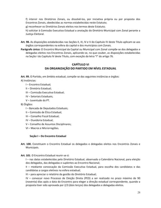 f) intervir nos Diretórios Zonais, ou dissolvê-los, por iniciativa própria ou por proposta dos
    Encontros Zonais, obedecidas as normas estabelecidas neste Estatuto;
    g) reconhecer os Diretórios Zonais eleitos nos termos deste Estatuto;
    h) solicitar à Comissão Executiva Estadual a anotação do Diretório Municipal com Zonal perante a
    Justiça Eleitoral.

Art. 98. As disposições estabelecidas nas Seções II, III, IV e V do Capítulo IV deste Título aplicam-se aos
     órgãos correspondentes na esfera da capital e dos municípios com Zonais.
Parágrafo único: O Encontro Municipal da Capital ou Municipal com Zonal compõe-se dos delegados e
     delegadas eleitos nos Encontros Zonais, aplicando-se, no que couber, as disposições estabelecidas
     na Seção I do Capítulo IV deste Título, com exceção da letra “l” do artigo 76.

                                     CAPÍTULO VI
                     DA ORGANIZAÇÃO DO PARTIDO EM NÍVEL ESTADUAL

Art. 99. O Partido, em âmbito estadual, compõe-se das seguintes instâncias e órgãos:
A) Instâncias:
     I – Encontro Estadual;
     II – Diretório Estadual;
     III – Comissão Executiva Estadual;
     IV – Setoriais Estaduais;
     V – Juventude do PT.
B) Órgãos:
     I – Bancada de Deputados Estaduais;
     II – Comissão de Ética Estadual;
     III – Conselho Fiscal Estadual;
     IV – Ouvidoria Estadual;
     V – Conselho de Assuntos Disciplinares;
     VI – Macros e Microrregiões.

       Seção I – Do Encontro Estadual

Art. 100. Constituem o Encontro Estadual os delegados e delegadas eleitos nos Encontros Zonais e
    Municipais.

Art. 101. O Encontro Estadual reunir-se-á:
     I – nas datas estabelecidas pelo Diretório Estadual, observado o Calendário Nacional, para eleição
     dos delegados, das delegadas e suplentes ao Encontro Nacional;
     II – mediante convocação da Comissão Executiva Estadual, para escolha dos candidatos e das
     candidatas a cargos eletivos na esfera estadual;
     III – para apreciar o relatório da gestão do Diretório Estadual;
     IV – convocar novo Processo de Eleição Direta (PED) a ser realizado no prazo máximo de 90
     (noventa) dias após a data do Encontro para eleger a direção estadual correspondente, quando a
     proposta tiver sido aprovada por 2/3 (dois terços) dos delegados e delegadas eleitos.

                                                                                                        28
 