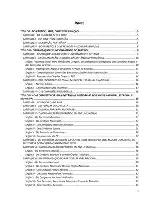 ÍNDICE

TÍTULO I - DO PARTIDO, SEDE, OBJETIVO E FILIAÇÃO .................................................................................. 5
  CAPÍTULO I - DA DURAÇÃO, SEDE E FORO ...................................................................................................... 5
  CAPÍTULO II - DOS OBJETIVOS E ATUAÇÃO ..................................................................................................... 5
  CAPÍTULO III - DA FILIAÇÃO PARTIDÁRIA ........................................................................................................ 5
  CAPÍTULO IV - DOS DIREITOS E DEVERES DOS FILIADOS E DAS FILIADAS ....................................................... 8
TÍTULO II - ORGANIZAÇÃO E FUNCIONAMENTO DO PARTIDO..................................................................... 9
  CAPÍTULO I - DISPOSIÇÕES GERAIS SOBRE FUNCIONAMENTO INTERNO ....................................................... 9
  CAPÍTULO II - DA ORGANIZAÇÃO E ESCOLHA DAS INSTÂNCIAS PARTIDÁRIAS.............................................. 10
    Seção I - Normas Gerais Para Eleição das Direções, dos Delegados e Delegadas, dos Conselhos Fiscais e
    das Comissões de Ética ............................................................................................................................. 10
    Seção II - Inscrição de Chapas e de Nomes e Prazos de Filiação............................................................... 11
    Seção II I- Composição das Comissões Executivas, Suplências e Substituições ........................................ 13
    Seção IV- Processo das Eleições Diretas - PED ......................................................................................... 14
  CAPÍTULO III - DOS ENCONTROS DE ZONAL, MUNICIPAL, ESTADUAL E NACIONAL ...................................... 16
    Seção I - Normas Gerais........................................................................................................................... 16
    Seção II - Observadores dos Encontros .................................................................................................... 17
  CAPÍTULO IV - DAS COMISSÕES PROVISÓRIAS.............................................................................................. 18
TÍTULO III - DAS COMPETÊNCIAS DAS INSTÂNCIAS PARTIDÁRIAS NOS NÍVEIS NACIONAL, ESTADUAL E
MUNICIPAL................................................................................................................................................ 19
  CAPÍTULO I - DOS NÚCLEOS DE BASE............................................................................................................ 19
  CAPÍTULO II - DAS FORMAS DE CONSULTA................................................................................................... 20
  CAPÍTULO III - DAS BANCADAS PARLAMENTARES ........................................................................................ 21
  CAPÍTULO IV - DA ORGANIZAÇÃO DO PARTIDO EM NÍVEL MUNICIPAL........................................................ 22
    Seção I - Do Encontro Municipal............................................................................................................... 23
    Seção II - Do Diretório Municipal .............................................................................................................. 23
    Seção III - Da Comissão Executiva Municipal............................................................................................ 25
    Seção IV - Dos Diretórios Zonais ............................................................................................................... 25
    Seção V - Da Bancada de Vereadores....................................................................................................... 26
    Seção VI - Da Juventude do PT.................................................................................................................. 27
  CAPÍTULO V - DO DIRETÓRIO MUNICIPAL DA CAPITAL E DOS MUNICÍPIOS COM MAIS DE UM MILHÃO DE
  ELEITORES E DEMAIS ÓRGÃOS NO MESMO NÍVEL ....................................................................................... 27
  CAPÍTULO VI - DA ORGANIZAÇÃO DO PARTIDO EM NÍVEL ESTADUAL.......................................................... 28
    Seção I - Do Encontro Estadual ................................................................................................................. 28
    Seção II - Do Diretório Estadual e demais Órgãos Estaduais.................................................................... 29
  CAPÍTULO VII - DA ORGANIZAÇÃO DO PARTIDO EM NÍVEL NACIONAL ........................................................ 30
    Seção I - Do Encontro Nacional................................................................................................................. 30
    Seção II - Do Diretório Nacional e Demais Órgãos Nacionais................................................................... 31
    Seção III - Da Fundação Perseu Abramo................................................................................................... 32
    Seção IV - Da Escola Nacional de Formação............................................................................................. 33
    Seção V - Do Congresso Nacional do Partido............................................................................................ 33
    Seção VI - Dos Setoriais, Secretarias Setoriais e Grupos de Trabalho...................................................... 33
    Seção VI - Dos Encontros Setoriais............................................................................................................ 35

                                                                                                                                                          3
 