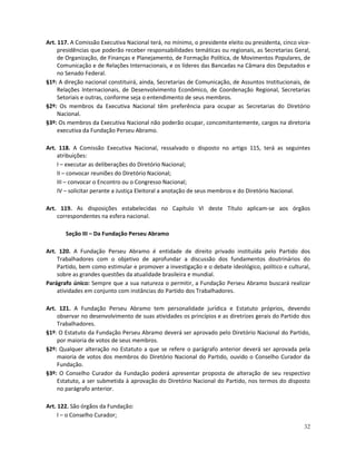 Art. 117. A Comissão Executiva Nacional terá, no mínimo, o presidente eleito ou presidenta, cinco vice-
     presidências que poderão receber responsabilidades temáticas ou regionais, as Secretarias Geral,
     de Organização, de Finanças e Planejamento, de Formação Política, de Movimentos Populares, de
     Comunicação e de Relações Internacionais, e os líderes das Bancadas na Câmara dos Deputados e
     no Senado Federal.
§1º: A direção nacional constituirá, ainda, Secretarias de Comunicação, de Assuntos Institucionais, de
     Relações Internacionais, de Desenvolvimento Econômico, de Coordenação Regional, Secretarias
     Setoriais e outras, conforme seja o entendimento de seus membros.
§2º: Os membros da Executiva Nacional têm preferência para ocupar as Secretarias do Diretório
     Nacional.
§3º: Os membros da Executiva Nacional não poderão ocupar, concomitantemente, cargos na diretoria
     executiva da Fundação Perseu Abramo.

Art. 118. A Comissão Executiva Nacional, ressalvado o disposto no artigo 115, terá as seguintes
    atribuições:
    I – executar as deliberações do Diretório Nacional;
    II – convocar reuniões do Diretório Nacional;
    III – convocar o Encontro ou o Congresso Nacional;
    IV – solicitar perante a Justiça Eleitoral a anotação de seus membros e do Diretório Nacional.

Art. 119. As disposições estabelecidas no Capítulo VI deste Título aplicam-se aos órgãos
    correspondentes na esfera nacional.

       Seção III – Da Fundação Perseu Abramo

Art. 120. A Fundação Perseu Abramo é entidade de direito privado instituída pelo Partido dos
    Trabalhadores com o objetivo de aprofundar a discussão dos fundamentos doutrinários do
    Partido, bem como estimular e promover a investigação e o debate ideológico, político e cultural,
    sobre as grandes questões da atualidade brasileira e mundial.
Parágrafo único: Sempre que a sua natureza o permitir, a Fundação Perseu Abramo buscará realizar
    atividades em conjunto com instâncias do Partido dos Trabalhadores.

Art. 121. A Fundação Perseu Abramo tem personalidade jurídica e Estatuto próprios, devendo
    observar no desenvolvimento de suas atividades os princípios e as diretrizes gerais do Partido dos
    Trabalhadores.
§1º: O Estatuto da Fundação Perseu Abramo deverá ser aprovado pelo Diretório Nacional do Partido,
    por maioria de votos de seus membros.
§2º: Qualquer alteração no Estatuto a que se refere o parágrafo anterior deverá ser aprovada pela
    maioria de votos dos membros do Diretório Nacional do Partido, ouvido o Conselho Curador da
    Fundação.
§3º: O Conselho Curador da Fundação poderá apresentar proposta de alteração de seu respectivo
    Estatuto, a ser submetida à aprovação do Diretório Nacional do Partido, nos termos do disposto
    no parágrafo anterior.

Art. 122. São órgãos da Fundação:
     I – o Conselho Curador;
                                                                                                    32
 
