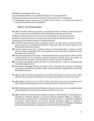 Art. 133. Será assegurado o direito à voz:
a) às Coordenações Setoriais, nas reuniões do Diretório de nível correspondente;
b) às Secretarias Setoriais, nas reuniões da Comissão Executiva do nível correspondente;
c) à Coordenação Setorial, sempre que for pautado assunto relativo a um Setorial em reunião da
     Comissão Executiva do nível correspondente.

       Seção VII – Dos Encontros Setoriais

Art. 134. Os Encontros Setoriais são abertos à participação de todos os filiados e filiadas que atuam
      junto ao respectivo setor de militância social, observados os seguintes pré-requisitos:
a) filiação ao Partido pelo prazo mínimo de um ano antes da data de realização do Encontro;
b) adesão setorial pelo prazo mínimo de três meses antes da data da realização do Encontro;
c) quitação das contribuições financeiras, na forma do Estatuto.
§1º: O Diretório Nacional deverá fixar o calendário nacional e as regras para os encontros setoriais
      nacionais, estaduais e municipais que ocorrerão a cada quatro anos em caráter ordinário, ou em
      outro período, extraordinariamente.
§2º: Para ter direito a voz e voto no Setorial o filiado ou filiada deverá fazer a respectiva adesão
      setorial, sendo-lhe assegurada, ainda, a participação em outro Setorial de sua preferência, nesse
      caso apenas com direito a voz;
§3º: Para efeito do disposto neste artigo, o Diretório Nacional deverá regulamentar a adesão setorial,
      inclusive através de meio eletrônico, definindo formulário nacional próprio que deverá ser
      preenchido pelo interessado e registrado junto ao Diretório Estadual correspondente.
§4º: As listagens das adesões setoriais ocorridas no país deverão ser, a cada ano, atualizadas pela
      instância de direção nacional;
§5º: As direções e delegações setoriais, em todos os níveis, serão eleitas em Encontros a cada quatro
      anos, de forma intercalada à realização do PED, conforme calendário e Regulamento a ser definido
      pelo Diretório Nacional.

Art. 135. As mulheres filiadas ao PT poderão atuar no Setorial de Mulheres com direito a voz e voto e
     poderão, ainda, optar pela participação em outro setorial, igualmente com direito a voz e voto.

Art. 136. Filiados e filiadas com até 29 anos de idade, com direito à voz e voto na Juventude do PT,
    poderão optar pela participação em outro setorial igualmente com direito a voz e voto.

Art. 137. Os participantes do Setorial de Combate ao Racismo com direito à voz e voto poderão optar
     pela participação em outro setorial igualmente com direito a voz e voto.

Art. 138. Os Encontros Setoriais Nacionais elegem os Coletivos e o Coordenador ou Coordenadora e o
     Secretário ou Secretária Nacional; os Encontros Setoriais Estaduais elegem os Coletivos, o
     Coordenador ou Coordenadora e o Secretário ou Secretária Estadual, e os delegados e delegadas
     ao Encontro Setorial Nacional; os Encontros Setoriais Municipais elegem os Coletivos, o
     Coordenador ou Coordenadora e o Secretário ou Secretária Municipal, e os delegados e delegadas
     ao Encontro Setorial Estadual, na proporção a ser definida pelo Diretório Nacional.



                                                                                                    35
 