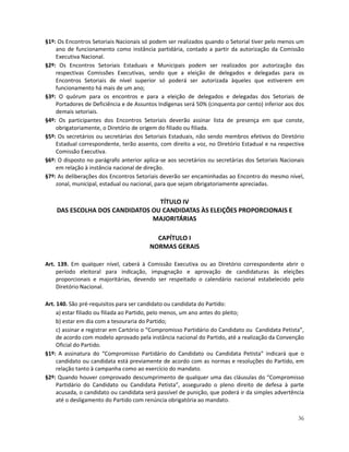§1º: Os Encontros Setoriais Nacionais só podem ser realizados quando o Setorial tiver pelo menos um
    ano de funcionamento como instância partidária, contado a partir da autorização da Comissão
    Executiva Nacional.
§2º: Os Encontros Setoriais Estaduais e Municipais podem ser realizados por autorização das
    respectivas Comissões Executivas, sendo que a eleição de delegados e delegadas para os
    Encontros Setoriais de nível superior só poderá ser autorizada àqueles que estiverem em
    funcionamento há mais de um ano;
§3º: O quórum para os encontros e para a eleição de delegados e delegadas dos Setoriais de
    Portadores de Deficiência e de Assuntos Indígenas será 50% (cinquenta por cento) inferior aos dos
    demais setoriais.
§4º: Os participantes dos Encontros Setoriais deverão assinar lista de presença em que conste,
    obrigatoriamente, o Diretório de origem do filiado ou filiada.
§5º: Os secretários ou secretárias dos Setoriais Estaduais, não sendo membros efetivos do Diretório
    Estadual correspondente, terão assento, com direito a voz, no Diretório Estadual e na respectiva
    Comissão Executiva.
§6º: O disposto no parágrafo anterior aplica-se aos secretários ou secretárias dos Setoriais Nacionais
    em relação à instância nacional de direção.
§7º: As deliberações dos Encontros Setoriais deverão ser encaminhadas ao Encontro do mesmo nível,
    zonal, municipal, estadual ou nacional, para que sejam obrigatoriamente apreciadas.

                                 TÍTULO IV
    DAS ESCOLHA DOS CANDIDATOS OU CANDIDATAS ÀS ELEIÇÕES PROPORCIONAIS E
                               MAJORITÁRIAS

                                           CAPÍTULO I
                                         NORMAS GERAIS

Art. 139. Em qualquer nível, caberá à Comissão Executiva ou ao Diretório correspondente abrir o
    período eleitoral para indicação, impugnação e aprovação de candidaturas às eleições
    proporcionais e majoritárias, devendo ser respeitado o calendário nacional estabelecido pelo
    Diretório Nacional.

Art. 140. São pré-requisitos para ser candidato ou candidata do Partido:
     a) estar filiado ou filiada ao Partido, pelo menos, um ano antes do pleito;
     b) estar em dia com a tesouraria do Partido;
     c) assinar e registrar em Cartório o “Compromisso Partidário do Candidato ou Candidata Petista”,
     de acordo com modelo aprovado pela instância nacional do Partido, até a realização da Convenção
     Oficial do Partido.
§1º: A assinatura do “Compromisso Partidário do Candidato ou Candidata Petista” indicará que o
     candidato ou candidata está previamente de acordo com as normas e resoluções do Partido, em
     relação tanto à campanha como ao exercício do mandato.
§2º: Quando houver comprovado descumprimento de qualquer uma das cláusulas do “Compromisso
     Partidário do Candidato ou Candidata Petista”, assegurado o pleno direito de defesa à parte
     acusada, o candidato ou candidata será passível de punição, que poderá ir da simples advertência
     até o desligamento do Partido com renúncia obrigatória ao mandato.

                                                                                                   36
 