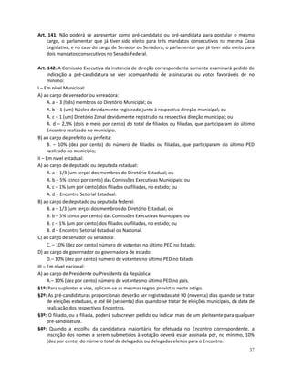 Art. 141. Não poderá se apresentar como pré-candidato ou pré-candidata para postular o mesmo
    cargo, o parlamentar que já tiver sido eleito para três mandatos consecutivos na mesma Casa
    Legislativa, e no caso do cargo de Senador ou Senadora, o parlamentar que já tiver sido eleito para
    dois mandatos consecutivos no Senado Federal.

Art. 142. A Comissão Executiva da instância de direção correspondente somente examinará pedido de
      indicação a pré-candidatura se vier acompanhado de assinaturas ou votos favoráveis de no
      mínimo:
I – Em nível Municipal:
A) ao cargo de vereador ou vereadora:
      A. a – 3 (três) membros do Diretório Municipal; ou
      A. b – 1 (um) Núcleo devidamente registrado junto à respectiva direção municipal; ou
      A. c – 1 (um) Diretório Zonal devidamente registrado na respectiva direção municipal; ou
      A. d – 2,5% (dois e meio por cento) do total de filiados ou filiadas, que participaram do último
      Encontro realizado no município.
B) ao cargo de prefeito ou prefeita:
      B. – 10% (dez por cento) do número de filiados ou filiadas, que participaram do último PED
      realizado no município;
II – Em nível estadual:
A) ao cargo de deputado ou deputada estadual:
      A. a – 1/3 (um terço) dos membros do Diretório Estadual; ou
      A. b – 5% (cinco por cento) das Comissões Executivas Municipais; ou
      A. c – 1% (um por cento) dos filiados ou filiadas, no estado; ou
      A. d – Encontro Setorial Estadual.
B) ao cargo de deputado ou deputada federal:
      B. a – 1/3 (um terço) dos membros do Diretório Estadual; ou
      B. b – 5% (cinco por cento) das Comissões Executivas Municipais; ou
      B. c – 1% (um por cento) dos filiados ou filiadas, no estado; ou
      B. d – Encontro Setorial Estadual ou Nacional.
C) ao cargo de senador ou senadora:
      C. – 10% (dez por cento) número de votantes no último PED no Estado;
D) ao cargo de governador ou governadora de estado:
      D.– 10% (dez por cento) número de votantes no último PED no Estado
III – Em nível nacional:
A) ao cargo de Presidente ou Presidenta da República:
      A.– 10% (dez por cento) número de votantes no último PED no país.
§1º: Para suplentes e vice, aplicam-se as mesmas regras previstas neste artigo.
§2º: As pré-candidaturas proporcionais deverão ser registradas até 90 (noventa) dias quando se tratar
      de eleições estaduais, e até 60 (sessenta) dias quando se tratar de eleições municipais, da data de
      realização dos respectivos Encontros.
§3º: O filiado, ou a filiada, poderá subscrever pedido ou indicar mais de um pleiteante para qualquer
      pré-candidatura.
§4º: Quando a escolha da candidatura majoritária for efetuada no Encontro correspondente, a
      inscrição dos nomes a serem submetidos à votação deverá estar assinada por, no mínimo, 10%
      (dez por cento) do número total de delegados ou delegadas eleitos para o Encontro.
                                                                                                      37
 