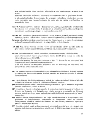 a) a qualquer filiado e filiada o acesso a informações e listas necessárias para a realização da
    Prévia;
    b) debates e discussões destinados a esclarecer os filiados e filiadas sobre as questões em disputa;
    c) adequada localização e descentralização das urnas para realização da votação, bem como os
    meios necessários para rigorosa fiscalização do pleito, além de rapidez e confiabilidade na
    apuração dos votos.

Art. 149. As datas das Prévias Eleitorais e do segundo turno, se houver, serão fixadas pela Comissão
    Executiva de nível correspondente, de acordo com o calendário nacional, não podendo jamais
    coincidir com aquelas designadas para os encontros do mesmo nível.

Art. 150. Será considerado apto a votar nas Prévias o filiado, ou filiada, que tiver, no mínimo, um ano
     de filiação partidária e estiver em dia com suas contribuições financeiras, na forma deste Estatuto.
Parágrafo único. Aplicam-se às previas eleitorais o artigo 27, excetuando-se os prazos ali previstos que
     serão definidos pelo Diretório Nacional, e os artigos 28, 29 e 30 deste Estatuto.

Art. 151. Nas prévias eleitorais somente poderão ser considerados válidos os votos dados às
    propostas ou aos nomes de candidatos ou candidatas, excluídos os votos brancos e nulos.

Art. 152. O resultado da Prévia Eleitoral é imperativo e será homologado pelo Encontro quando:
     a) em nível municipal, houver comparecimento mínimo de 25% (vinte e cinco por cento) do
     número de votantes do último PED;
     b) em nível estadual, for observado o disposto na letra “a” deste artigo em pelo menos 50%
     (cinquenta por cento) dos municípios aptos no Estado;
     c) em nível nacional, for observado o disposto na letra “b” deste artigo em pelo menos 50%
     (cinquenta por cento) dos estados aptos.

Art. 153. Não será considerado válido o resultado da Prévia Eleitoral quando mais de 50% (cinquenta
    por cento) dos votos forem brancos ou nulos, cabendo ao respectivo Encontro as decisões
    correspondentes.

Art. 154. O Diretório de nível correspondente poderá, em caráter excepcional, deliberar pela não
    realização de prévias, por decisão de 2/3 (dois terços) de seus membros.
§1º: O caráter excepcional e a data limite para convocação da reunião a que se refere este artigo serão
    definidos pela instância nacional de direção.
§2º: Para efeito do disposto neste artigo, a escolha da candidatura majoritária deverá ser realizada em
    Encontro de Delegados e de Delegadas, por votação secreta, e os delegados ou delegadas
    somente poderão ser eleitos após a realização da reunião do Diretório a que se refere o “caput”
    deste artigo.
§3º: Havendo mais de uma pré-candidatura aos cargos de vice-presidente ou vice-presidenta, vice-
    governador ou vice-governadora, vice-prefeito ou vice-prefeita, caberá ao Encontro
    correspondente escolher o candidato ou candidata por voto em urna, sendo eleito aquele que
    obtiver o maior número de votos.
§4º: Havendo mais de 2 (duas) candidaturas, deverá ser realizado segundo turno entre os dois mais
    votados, desde que nenhuma delas tenha atingido mais de 50% (cinquenta por cento) dos votos
    válidos.

                                                                                                      39
 
