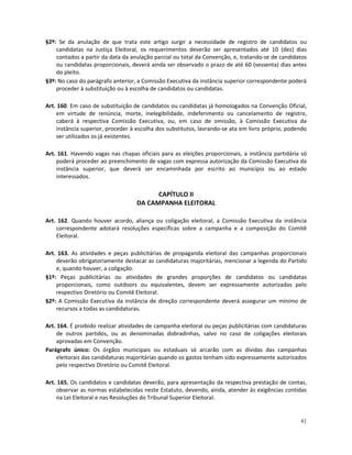 §2º: Se da anulação de que trata este artigo surgir a necessidade de registro de candidatos ou
    candidatas na Justiça Eleitoral, os requerimentos deverão ser apresentados até 10 (dez) dias
    contados a partir da data da anulação parcial ou total da Convenção, e, tratando-se de candidatos
    ou candidatas proporcionais, deverá ainda ser observado o prazo de até 60 (sessenta) dias antes
    do pleito.
§3º: No caso do parágrafo anterior, a Comissão Executiva da instância superior correspondente poderá
    proceder à substituição ou à escolha de candidatos ou candidatas.

Art. 160. Em caso de substituição de candidatos ou candidatas já homologados na Convenção Oficial,
    em virtude de renúncia, morte, inelegibilidade, indeferimento ou cancelamento de registro,
    caberá à respectiva Comissão Executiva, ou, em caso de omissão, à Comissão Executiva da
    instância superior, proceder à escolha dos substitutos, lavrando-se ata em livro próprio, podendo
    ser utilizados os já existentes.

Art. 161. Havendo vagas nas chapas oficiais para as eleições proporcionais, a instância partidária só
    poderá proceder ao preenchimento de vagas com expressa autorização da Comissão Executiva da
    instância superior, que deverá ser encaminhada por escrito ao município ou ao estado
    interessados.

                                         CAPÍTULO II
                                   DA CAMPANHA ELEITORAL

Art. 162. Quando houver acordo, aliança ou coligação eleitoral, a Comissão Executiva da instância
    correspondente adotará resoluções específicas sobre a campanha e a composição do Comitê
    Eleitoral.

Art. 163. As atividades e peças publicitárias de propaganda eleitoral das campanhas proporcionais
    deverão obrigatoriamente destacar as candidaturas majoritárias, mencionar a legenda do Partido
    e, quando houver, a coligação.
§1º: Peças publicitárias ou atividades de grandes proporções de candidatos ou candidatas
    proporcionais, como outdoors ou equivalentes, devem ser expressamente autorizadas pelo
    respectivo Diretório ou Comitê Eleitoral.
§2º: A Comissão Executiva da instância de direção correspondente deverá assegurar um mínimo de
    recursos a todas as candidaturas.

Art. 164. É proibido realizar atividades de campanha eleitoral ou peças publicitárias com candidaturas
     de outros partidos, ou as denominadas dobradinhas, salvo no caso de coligações eleitorais
     aprovadas em Convenção.
Parágrafo único: Os órgãos municipais ou estaduais só arcarão com as dívidas das campanhas
     eleitorais das candidaturas majoritárias quando os gastos tenham sido expressamente autorizados
     pelo respectivo Diretório ou Comitê Eleitoral.

Art. 165. Os candidatos e candidatas deverão, para apresentação da respectiva prestação de contas,
    observar as normas estabelecidas neste Estatuto, devendo, ainda, atender às exigências contidas
    na Lei Eleitoral e nas Resoluções do Tribunal Superior Eleitoral.


                                                                                                   41
 