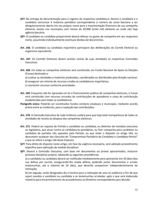 §1º: Na entrega da documentação para o registro da respectiva candidatura, deverá o candidato e a
    candidata comunicar à instância partidária correspondente o número da conta bancária a ser
    obrigatoriamente aberta em seu próprio nome para a movimentação financeira de sua campanha
    eleitoral, exceto nos municípios com menos de 20.000 (vinte mil) eleitores ou onde não haja
    agência bancária.
§2º: O candidato ou candidata proporcional deverá efetuar os gastos de campanha em seu respectivo
    nome, assumindo individualmente eventuais dívidas daí decorrentes.

Art. 166. O candidato ou candidata majoritário participará das deliberações do Comitê Eleitoral ou
    organismo equivalente.

Art. 167. Os Comitês Eleitorais devem prestar contas de suas atividades às respectivas Comissões
    Executivas.

Art. 168. Em todas as campanhas eleitorais será constituído um Fundo Nacional de Apoio às Eleições
    (Funae) destinado a:
    a) custear as atividades e materiais produzidos, coordenados ou distribuídos pela direção nacional;
    b) assegurar um mínimo de recursos a todas as candidaturas majoritárias;
    c) reorientar recursos conforme prioridades.

Art. 169. Enquanto não for aprovado em lei o financiamento público de campanhas eleitorais, o Funae
     será constituído com recursos oriundos de contribuições de apoiadores e cotas de contribuição
     estabelecidas para todas as candidaturas.
Parágrafo único: Poderão ser constituídos fundos similares estaduais e municipais, mediante acordo
     prévio entre as instâncias, para a captação das contribuições.

Art. 170. A Comissão Executiva de cada instância cuidará para que haja total transparência de todas as
     atividades de receita ou despesa das campanhas eleitorais.

Art. 171. Poderá ser expulso do Partido o candidato ou candidata, ou detentor de mandato executivo
     ou legislativo, que atuar contra as candidaturas partidárias, ou fizer campanha para candidato ou
     candidata de partidos não apoiados pelo Partido, ou que violar o disposto no artigo 164, ou
     descumprir qualquer das cláusulas do “Compromisso Partidário do Candidato e Candidata Petista”
     a que se refere o artigo 140 deste Estatuto.
§1º: Para efeito do disposto neste artigo, em face da urgência necessária, será adotado procedimento
     específico para aplicação de medida disciplinar.
§2º: Deverá a Comissão Executiva, com base em documentos ou provas apresentados, instaurar
     processo disciplinar próprio, adotando as seguintes providências:
     a) o candidato ou candidata deverá ser notificado imediatamente para apresentar em 10 (dez) dias
     sua defesa por escrito, assegurando-lhe ampla defesa, podendo juntar documentos e arrolar
     testemunhas, até o máximo de 10 (dez), que deverão comparecer independentemente de
     intimação;
     b) em seguida, serão designados dia e horário para a realização de uma só audiência a fim de que
     sejam ouvidos o candidato ou candidata e as testemunhas arroladas, após o que será elaborado
     relatório para encaminhamento do procedimento ao Diretório correspondente para decisão.


                                                                                                    42
 