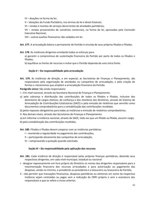 IV – doações na forma da lei;
    V – dotações do Fundo Partidário, nos termos da lei e deste Estatuto;
    VI – rendas e receitas de serviços decorrentes de atividades partidárias;
    VII – rendas provenientes de convênios comerciais, na forma da lei, aprovados pela Comissão
    Executiva Nacional;
    VIII – outros auxílios financeiros não vedados em lei.

Art. 177. A arrecadação básica e permanente do Partido é oriunda de seus próprios filiados e filiadas.

Art. 178. As instâncias dirigentes envidarão todos os esforços para:
     a) garantir o compromisso de sustentação financeira do Partido por parte de todos os filiados e
     filiadas;
     b) equilibrar as fontes de recursos e evitar que o Partido dependa de uma única fonte.

       Seção II – Da responsabilidade pela arrecadação

Art. 179. As instâncias de direção, e em especial, as Secretarias de Finanças e Planejamento, são
     responsáveis pela organização de atividades ou campanhas de arrecadação, e pela criação de
     formas e mecanismos que ampliem a arrecadação financeira do Partido.
Parágrafo único: São ainda responsáveis:
I – Em nível nacional, através da Secretaria Nacional de Finanças e Planejamento:
a) pela cobrança e distribuição das contribuições de todos os filiados e filiadas, inclusive dos
     detentores de cargos eletivos, de confiança e dos membros dos diretórios, através do Sistema de
     Arrecadação de Contribuições Estatutárias (SACE) e pela emissão de relatórios que servirão como
     documentos comprobatórios para a contabilização das contribuições recebidas.
b) pelos repasses obrigatórios para todas as instâncias e emissão de relatórios comprobatórios;
II- Nos demais níveis, através das Secretarias de Finanças e Planejamento:
a) em informar a instância nacional, através do SACE, toda vez que um filiado ou filiada, assumir cargo;
b) pela contabilização das contribuições recebidas.

Art. 180. Filiados e filiadas devem cooperar com as instâncias partidárias:
     I – mantendo a regularidade no pagamento das contribuições;
     II – participando ativamente das campanhas de arrecadação;
     III – comprovando a quitação quando solicitada.

       Seção III – Da responsabilidade pela aplicação dos recursos

Art. 181. Cada instância de direção é responsável pelas próprias finanças partidárias, devendo seus
      respectivos dirigentes, em cada nível municipal, estadual ou nacional:
I - designar expressamente em livro próprio do Diretório os nomes dos dirigentes responsáveis para a
      movimentação financeira dos recursos arrecadados e para autorização ou pagamento das
      despesas, sendo no mínimo, o presidente ou presidenta e o tesoureiro ou tesoureira do Partido;
II - não permitir que transações financeiras, despesas partidárias ou eleitorais em nome da respectiva
      instância sejam contraídas ou pagas sem a indicação do CNPJ próprio e sem a assinatura dos
      responsáveis a que se refere o inciso anterior;
                                                                                                     44
 