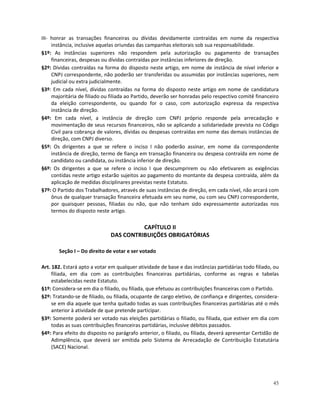 III- honrar as transações financeiras ou dívidas devidamente contraídas em nome da respectiva
     instância, inclusive aquelas oriundas das campanhas eleitorais sob sua responsabilidade.
§1º: As instâncias superiores não respondem pela autorização ou pagamento de transações
     financeiras, despesas ou dívidas contraídas por instâncias inferiores de direção.
§2º: Dívidas contraídas na forma do disposto neste artigo, em nome de instância de nível inferior e
     CNPJ correspondente, não poderão ser transferidas ou assumidas por instâncias superiores, nem
     judicial ou extra judicialmente.
§3º: Em cada nível, dívidas contraídas na forma do disposto neste artigo em nome de candidatura
     majoritária de filiado ou filiada ao Partido, deverão ser honradas pelo respectivo comitê financeiro
     da eleição correspondente, ou quando for o caso, com autorização expressa da respectiva
     instância de direção.
§4º: Em cada nível, a instância de direção com CNPJ próprio responde pela arrecadação e
     movimentação de seus recursos financeiros, não se aplicando a solidariedade prevista no Código
     Civil para cobrança de valores, dívidas ou despesas contraídas em nome das demais instâncias de
     direção, com CNPJ diverso.
§5º: Os dirigentes a que se refere o inciso I não poderão assinar, em nome da correspondente
     instância de direção, termo de fiança em transação financeira ou despesa contraída em nome de
     candidato ou candidata, ou instância inferior de direção.
§6º: Os dirigentes a que se refere o inciso I que descumprirem ou não efetivarem as exigências
     contidas neste artigo estarão sujeitos ao pagamento do montante da despesa contraída, além da
     aplicação de medidas disciplinares previstas neste Estatuto.
§7º: O Partido dos Trabalhadores, através de suas instâncias de direção, em cada nível, não arcará com
     ônus de qualquer transação financeira efetuada em seu nome, ou com seu CNPJ correspondente,
     por quaisquer pessoas, filiadas ou não, que não tenham sido expressamente autorizadas nos
     termos do disposto neste artigo.

                                        CAPÍTULO II
                              DAS CONTRIBUIÇÕES OBRIGATÓRIAS

       Seção I – Do direito de votar e ser votado

Art. 182. Estará apto a votar em qualquer atividade de base e das instâncias partidárias todo filiado, ou
     filiada, em dia com as contribuições financeiras partidárias, conforme as regras e tabelas
     estabelecidas neste Estatuto.
§1º: Considera-se em dia o filiado, ou filiada, que efetuou as contribuições financeiras com o Partido.
§2º: Tratando-se de filiado, ou filiada, ocupante de cargo eletivo, de confiança e dirigentes, considera-
     se em dia aquele que tenha quitado todas as suas contribuições financeiras partidárias até o mês
     anterior à atividade de que pretende participar.
§3º: Somente poderá ser votado nas eleições partidárias o filiado, ou filiada, que estiver em dia com
     todas as suas contribuições financeiras partidárias, inclusive débitos passados.
§4º: Para efeito do disposto no parágrafo anterior, o filiado, ou filiada, deverá apresentar Certidão de
     Adimplência, que deverá ser emitida pelo Sistema de Arrecadação de Contribuição Estatutária
     (SACE) Nacional.




                                                                                                      45
 