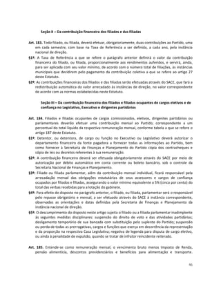 Seção II – Da contribuição financeira dos filiados e das filiadas

Art. 183. Todo filiado, ou filiada, deverá efetuar, obrigatoriamente, duas contribuições ao Partido, uma
     em cada semestre, com base na Taxa de Referência a ser definida, a cada ano, pela instância
     nacional de direção.
§1º: A Taxa de Referência a que se refere o parágrafo anterior definirá o valor da contribuição
     financeira do filiado, ou filiada, proporcionalmente aos rendimentos auferidos, e servirá, ainda,
     para ser aplicada com seu valor mínimo, de acordo com o número total de filiações, às instâncias
     municipais que decidirem pelo pagamento da contribuição coletiva a que se refere ao artigo 27
     deste Estatuto.
§2º: As contribuições financeiras dos filiados e das filiadas serão efetuadas através do SACE, que fará a
     redistribuição automática do valor arrecadado às instâncias de direção, no valor correspondente
     de acordo com as normas estabelecidas neste Estatuto.

       Seção III – Da contribuição financeira dos filiados e filiadas ocupantes de cargos eletivos e de
       confiança no Legislativo, Executivo e dirigentes partidários

Art. 184. Filiados e filiadas ocupantes de cargos comissionados, eletivos, dirigentes partidários ou
    parlamentares deverão efetuar uma contribuição mensal ao Partido, correspondente a um
    percentual do total líquido da respectiva remuneração mensal, conforme tabela a que se refere o
    artigo 187 deste Estatuto.
§1º: Detentor, ou detentora, de cargo ou função no Executivo ou Legislativo deverá autorizar o
    departamento financeiro da fonte pagadora a fornecer todas as informações ao Partido, bem
    como fornecer à Secretaria de Finanças e Planejamento do Partido cópia dos contracheques e
    cópia de leis ou decretos referentes à sua remuneração.
§2º: A contribuição financeira deverá ser efetuada obrigatoriamente através do SACE por meio de
    autorização por débito automático em conta corrente ou boleto bancário, sob o controle da
    Secretaria Nacional de Finanças e Planejamento.
§3º: Filiado ou filiada parlamentar, além da contribuição mensal individual, ficará responsável pela
    arrecadação mensal das obrigações estatutárias de seus assessores e cargos de confiança
    ocupados por filiados e filiadas, assegurando o valor mínimo equivalente a 5% (cinco por cento) do
    total das verbas recebidas para a lotação do gabinete.
§4º: Para efeito do disposto no parágrafo anterior, o filiado, ou filiada, parlamentar será o responsável
    pelo repasse obrigatório e mensal, a ser efetuado através do SACE à instância correspondente,
    observadas as orientações e datas definidas pela Secretaria de Finanças e Planejamento da
    instância nacional de direção.
§5º: O descumprimento do disposto neste artigo sujeita o filiado ou a filiada parlamentar inadimplente
    às seguintes medidas disciplinares: suspensão do direito de voto e das atividades partidárias;
    desligamento temporário de sua bancada com substituição pelo suplente do Partido; suspensão
    ou perda de todas as prerrogativas, cargos e funções que exerça em decorrência da representação
    e da proporção na respectiva Casa Legislativa; negativa de legenda para disputa de cargo eletivo,
    ou ainda à penalidade de expulsão, quando se tratar de infrator reincidente reiterado.

Art. 185. Entende-se como remuneração mensal, o vencimento bruto menos Imposto de Renda,
    pensão alimentícia, descontos previdenciários e benefícios para alimentação e transporte.


                                                                                                      46
 