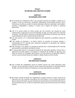 TÍTULO I
                            DO PARTIDO, SEDE, OBJETIVO E FILIAÇÃO

                                          CAPÍTULO I
                                    DA DURAÇÃO, SEDE E FORO

Art. 1º. O Partido dos Trabalhadores (PT) é uma associação voluntária de cidadãos e cidadãs que se
    propõem a lutar por democracia, pluralidade, solidariedade, transformações políticas, sociais,
    institucionais, econômicas, jurídicas e culturais, destinadas a eliminar a exploração, a dominação, a
    opressão, a desigualdade, a injustiça e a miséria, com o objetivo de construir o socialismo
    democrático.

Art. 2º. O PT, pessoa jurídica de direito privado sem fins lucrativos, tem duração por prazo
    indeterminado, é organizado nos termos da legislação em vigor, tem sede central, foro e domicílio
    em Brasília – Distrito Federal, exceto para as questões administrativas e financeiras, que serão de
    responsabilidade da sede na capital do estado de São Paulo.
§1º: Em nível nacional, o PT é representado legalmente pelo presidente ou presidenta nacional do
    Partido.
§2º: Nos estados da Federação e no Distrito Federal, em questões de interesse estadual, a
    representação do PT é exercida pelos respectivos presidentes ou presidentas das instâncias
    estaduais e do Distrito Federal.
§3º: Nos municípios e nas capitais, em questões de interesse local, a representação do PT é exercida
    pelo presidente ou presidenta municipal do Partido.
§4º: A representação judicial ou extrajudicial independe de autorização específica, inclusive para o
    ajuizamento de ações popular e civil pública ou impetração de mandado de segurança, para
    defesa de direitos, da moralidade administrativa, do meio ambiente, do patrimônio público e
    cultural e outros interesses difusos dos cidadãos e cidadãs, filiados ou não ao Partido.


                                         CAPÍTULO II
                                   DOS OBJETIVOS E ATUAÇÃO

Art. 3º. O Partido dos Trabalhadores atuará em âmbito nacional com estrita observância deste
    Estatuto e de seus Manifesto, Programa, demais documentos aprovados na Convenção Nacional
    de 1981, nos Encontros Nacionais e Congressos, nos quais estão expressos seus objetivos.


                                           CAPÍTULO III
                                     DA FILIAÇÃO PARTIDÁRIA

Art. 4º. Filiado ou filiada do Partido dos Trabalhadores é qualquer homem ou mulher a partir de 16
    (dezesseis) anos que manifeste concordância com este Estatuto e com os demais documentos
    básicos nacionais do Partido, que seja admitido pela Comissão Executiva do Diretório Municipal ou
    pela do Diretório Zonal ou, na falta ou impedimento dessas, pela Comissão Executiva da instância
    superior.



                                                                                                       5
 