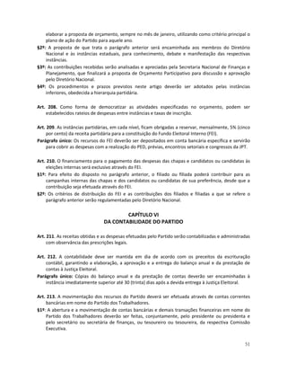 elaborar a proposta de orçamento, sempre no mês de janeiro, utilizando como critério principal o
    plano de ação do Partido para aquele ano.
§2º: A proposta de que trata o parágrafo anterior será encaminhada aos membros do Diretório
    Nacional e às instâncias estaduais, para conhecimento, debate e manifestação das respectivas
    instâncias.
§3º: As contribuições recebidas serão analisadas e apreciadas pela Secretaria Nacional de Finanças e
    Planejamento, que finalizará a proposta de Orçamento Participativo para discussão e aprovação
    pelo Diretório Nacional.
§4º: Os procedimentos e prazos previstos neste artigo deverão ser adotados pelas instâncias
    inferiores, obedecida a hierarquia partidária.

Art. 208. Como forma de democratizar as atividades especificadas no orçamento, podem ser
    estabelecidos rateios de despesas entre instâncias e taxas de inscrição.

Art. 209. As instâncias partidárias, em cada nível, ficam obrigadas a reservar, mensalmente, 5% (cinco
     por cento) da receita partidária para a constituição do Fundo Eleitoral Interno (FEI).
Parágrafo único: Os recursos do FEI deverão ser depositados em conta bancária específica e servirão
     para cobrir as despesas com a realização do PED, prévias, encontros setoriais e congressos da JPT.

Art. 210. O financiamento para o pagamento das despesas das chapas e candidatos ou candidatas às
    eleições internas será exclusivo através do FEI.
§1º: Para efeito do disposto no parágrafo anterior, o filiado ou filiada poderá contribuir para as
    campanhas internas das chapas e dos candidatos ou candidatas de sua preferência, desde que a
    contribuição seja efetuada através do FEI.
§2º: Os critérios de distribuição do FEI e as contribuições dos filiados e filiadas a que se refere o
    parágrafo anterior serão regulamentadas pelo Diretório Nacional.

                                        CAPÍTULO VI
                                DA CONTABILIDADE DO PARTIDO

Art. 211. As receitas obtidas e as despesas efetuadas pelo Partido serão contabilizadas e administradas
     com observância das prescrições legais.

Art. 212. A contabilidade deve ser mantida em dia de acordo com os preceitos da escrituração
    contábil, garantindo a elaboração, a aprovação e a entrega do balanço anual e da prestação de
    contas à Justiça Eleitoral.
Parágrafo único: Cópias do balanço anual e da prestação de contas deverão ser encaminhadas à
    instância imediatamente superior até 30 (trinta) dias após a devida entrega à Justiça Eleitoral.

Art. 213. A movimentação dos recursos do Partido deverá ser efetuada através de contas correntes
    bancárias em nome do Partido dos Trabalhadores.
§1º: A abertura e a movimentação de contas bancárias e demais transações financeiras em nome do
    Partido dos Trabalhadores deverão ser feitas, conjuntamente, pelo presidente ou presidenta e
    pelo secretário ou secretária de finanças, ou tesoureiro ou tesoureira, da respectiva Comissão
    Executiva.


                                                                                                    51
 