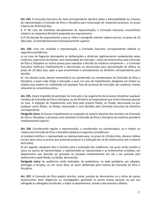 Art. 233. A Comissão Executiva do nível correspondente decidirá sobre a admissibilidade ou remessa
da representação à Comissão de Ética e Disciplina para instauração do respectivo processo, no prazo
máximo de 30 (trinta) dias.
§ 1º No caso de manifesto descabimento da representação, a Comissão Executiva encaminhará
relatório ao respectivo Diretório propondo seu arquivamento.
§ 2º Da decisão de arquivamento a que se refere o parágrafo anterior caberá recurso, no prazo de 10
(dez) dias, à Comissão Executiva hierarquicamente superior.

Art. 234. Uma vez recebida a representação, a Comissão Executiva correspondente adotará as
seguintes providências:
a) no caso de flagrante desrespeito às deliberações e diretrizes legitimamente estabelecidas pelas
instâncias superiores do Partido, sem necessidade de instrução – oitiva de testemunhas pela Comissão
de Ética e Disciplina ou outras provas para subsidiar a decisão da instância competente –, a Comissão
Executiva notificará imediatamente o denunciado ou denunciada para apresentação de defesa no
prazo de 10 (dez) dias, após o que encaminhará o procedimento ao Diretório correspondente para
decisão;
b) nos demais casos, deverá encaminhá-la ao coordenador ou coordenadora da Comissão de Ética e
Disciplina, a quem cabe dirigir a instrução, o qual, em caso de impedimento, designará um relator ou
relatora que poderá ser substituído em qualquer fase do processo de instrução, por ausência, motivo
relevante ou conveniência ética.

Art. 235. Estará impedido de participar da instrução e do julgamento do processo disciplinar qualquer
membro da Comissão de Ética e Disciplina ou do Diretório correspondente que tenha interesse pessoal
no caso. A argüição de impedimento será feita pelo próprio filiado, ou filiada, denunciado ou por
qualquer outro filiado, ou filiada, interessado e será decidida pela Comissão Executiva do Diretório
correspondente.
Parágrafo único: Se houver impedimento ou suspeição da maioria absoluta dos membros da Comissão
de Ética e Disciplina, o processo será remetido à Comissão de Ética e Disciplina da instância partidária
imediatamente superior.

Art. 236. Considerando regular a representação, o coordenador ou coordenadora, ou o relator ou
relatora da Comissão de Ética e Disciplina adotará as seguintes providências:
a) mandará notificar o representado ou representada para, no prazo de 10 (dez) dias, oferecer defesa
escrita, bem como as provas que pretende produzir e a indicação do rol de testemunhas até o máximo
de 8 (oito);
b) em seguida, designará dias e horários para a realização das audiências, nas quais serão ouvidos o
autor ou autora da representação, o representado ou representada e as testemunhas arroladas, em
depoimentos que deverão ser gravados ou lavrados imediatamente em ata a ser assinada pela
testemunha e pelo filiado, ou filiada, denunciado.
Parágrafo único: As audiências serão realizadas, de preferência, na sede partidária, aos sábados,
domingos e feriados, ou em outra data, se assim deliberado pela maioria da Comissão de Ética e
Disciplina.

Art. 237. A Comissão de Ética poderá solicitar, ainda, juntada de documentos ou a oitiva de outras
testemunhas, fazer diligências ou investigações, garantido às partes acesso pessoal, ou por seu
advogado ou advogada constituído, a todos os depoimentos, provas e documentos colhidos.


                                                                                                     57
 