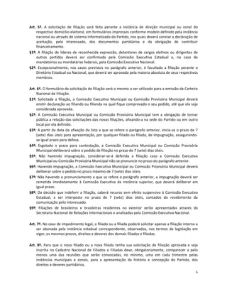 Art. 5º. A solicitação de filiação será feita perante a instância de direção municipal ou zonal do
    respectivo domicílio eleitoral, em formulários impressos conforme modelo definido pela instância
    nacional ou através de sistema informatizado do Partido, nos quais deverá constar a declaração de
    aceitação, pelo interessado, dos documentos partidários e da obrigação de contribuir
    financeiramente.
§1º: A filiação de líderes de reconhecida expressão, detentores de cargos eletivos ou dirigentes de
    outros partidos deverá ser confirmada pela Comissão Executiva Estadual e, no caso de
    mandatários ou mandatárias federais, pela Comissão Executiva Nacional.
§2º: Excepcionalmente, nos casos previstos no parágrafo anterior, é facultada a filiação perante o
    Diretório Estadual ou Nacional, que deverá ser aprovada pela maioria absoluta de seus respectivos
    membros.

Art. 6º. O formulário da solicitação de filiação será o mesmo a ser utilizado para a emissão da Carteira
     Nacional de Filiação.
§1º: Solicitada a filiação, a Comissão Executiva Municipal ou Comissão Provisória Municipal deverá
     emitir declaração ao filiando ou filianda na qual fique comprovado o seu pedido, até que ela seja
     considerada aprovada.
§2º: A Comissão Executiva Municipal ou Comissão Provisória Municipal tem a obrigação de tornar
     pública a relação das solicitações das novas filiações, afixando-a na sede do Partido ou em outro
     local por ela definido.
§3º: A partir da data da afixação da lista a que se refere o parágrafo anterior, inicia-se o prazo de 7
     (sete) dias úteis para apresentação, por qualquer filiado ou filiada, de impugnação, assegurando-
     se igual prazo para defesa.
§4º: Esgotado o prazo para contestação, a Comissão Executiva Municipal ou Comissão Provisória
     Municipal deliberará sobre o pedido de filiação no prazo de 7 (sete) dias úteis.
§5º: Não havendo impugnação, considerar-se-á deferida a filiação caso a Comissão Executiva
     Municipal ou Comissão Provisória Municipal não se pronuncie no prazo do parágrafo anterior.
§6º: Havendo impugnação, a Comissão Executiva Municipal ou Comissão Provisória Municipal deverá
     deliberar sobre o pedido no prazo máximo de 7 (sete) dias úteis.
§7º: Não havendo o pronunciamento a que se refere o parágrafo anterior, a impugnação deverá ser
     remetida imediatamente à Comissão Executiva da instância superior, que deverá deliberar em
     igual prazo.
§8º: Da decisão que indeferir a filiação, caberá recurso sem efeito suspensivo à Comissão Executiva
     Estadual, a ser interposto no prazo de 7 (sete) dias úteis, contados do recebimento da
     comunicação pelo interessado.
§9º: Filiações de brasileiros e brasileiras residentes no exterior serão apresentadas através da
     Secretaria Nacional de Relações Internacionais e analisadas pela Comissão Executiva Nacional.

Art. 7º. No caso de impedimento legal, o filiado ou a filiada poderá solicitar apenas a filiação interna a
     ser abonada pela instância estadual correspondente, observados, nos termos da legislação em
     vigor, os mesmos prazos, direitos e deveres dos demais filiados e filiadas.

Art. 8º. Para que o novo filiado ou a nova filiada tenha sua solicitação de filiação aprovada e seja
    inscrita no Cadastro Nacional de Filiados e Filiadas deve, obrigatoriamente, comparecer a pelo
    menos uma das reuniões que serão convocadas, no mínimo, uma em cada trimestre pelas
    instâncias municipais e zonais, para a apresentação da história e concepção do Partido, dos
    direitos e deveres partidários.
                                                                                                        6
 