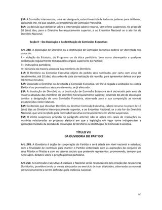 §5º: A Comissão Interventora, uma vez designada, estará investida de todos os poderes para deliberar,
aplicando-lhe, no que couber, a competência de Comissão Provisória.
§6º: Da decisão que deliberar sobre a intervenção caberá recurso, sem efeito suspensivo, no prazo de
10 (dez) dias, para o Diretório hierarquicamente superior, e ao Encontro Nacional se o ato for do
Diretório Nacional.

       Seção II – Da dissolução e da destituição de Comissões Executivas

Art. 248. A dissolução de Diretório ou a destituição de Comissão Executiva poderá ser decretada nos
casos de:
I – violação do Estatuto, do Programa ou da ética partidária, bem como desrespeito a qualquer
deliberação regularmente tomada pelos órgãos superiores do Partido;
II – indisciplina partidária;
III– renúncia da maioria absoluta dos membros do Diretório.
§1º: O Diretório ou Comissão Executiva objeto do pedido será notificado, por carta com aviso de
recebimento, até 10 (dez) dias antes da data da realização da reunião, para apresentar defesa oral por
30 (trinta) minutos;
§2º: Dissolvido o Diretório ou destituída a Comissão Executiva, ser-lhe-á negada a anotação na Justiça
Eleitoral ou promovido o seu cancelamento, se já efetuado.
§3º: A dissolução de Diretório ou a destituição de Comissão Executiva será decretada pelo voto da
maioria absoluta dos membros do Diretório hierarquicamente superior, devendo do ato de dissolução
constar a designação de uma Comissão Provisória, observada para a sua composição as normas
estabelecidas neste Estatuto.
§4º: Da decisão que dissolver Diretório ou destituir Comissão Executiva, caberá recurso no prazo de 10
(dez) dias ao Diretório hierarquicamente superior, e ao Encontro Nacional, se o ato for do Diretório
Nacional, que será recebido pela Comissão Executiva correspondente com efeito suspensivo.
§5º: O efeito suspensivo previsto no parágrafo anterior não se aplica nos casos de resoluções ou
matérias relacionadas ao processo eleitoral em que a legislação em vigor torne indispensável a
aplicação imediata da decisão de dissolução de Diretório ou destituição de Comissão Executiva.

                                            TÍTULO VIII
                                     DA OUVIDORIA DO PARTIDO

Art. 249. A Ouvidoria é órgão de cooperação do Partido e será criada em nível nacional e estadual,
com a finalidade de contribuir para manter o Partido sintonizado com as aspirações do conjunto de
seus filiados e filiadas e com os setores sociais que pretende representar, promovendo, sempre que
necessário, debates sobre o projeto político partidário.

Art. 250. As Comissões Executivas Estaduais e Nacional serão responsáveis pela criação das respectivas
Ouvidorias, providenciando os meios adequados ao exercício de suas atividades, observadas as normas
de funcionamento a serem definidas pela instância nacional.




                                                                                                   60
 