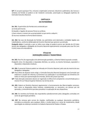 §2º: O uso para quaisquer fins, inclusive a exploração comercial, industrial e publicitária, das marcas e
símbolos do Partido só poderá se dar mediante concessão, autorização ou delegação explícitas da
Comissão Executiva Nacional.

                                            CAPÍTULO II
                                          DO PATRIMÔNIO

Art. 261. O patrimônio do Partido será constituído por:
a) renda patrimonial;
b) doações e legados de pessoas físicas ou jurídicas;
c) bens móveis e imóveis de sua propriedade ou que venha a adquirir;
d) recursos recebidos na forma deste Estatuto.

Art. 262. No caso de dissolução do Partido, seu patrimônio será destinado a entidades ligadas aos
trabalhadores, conforme deliberação do Encontro Nacional que apreciar sua extinção.
Parágrafo único: A extinção a que se refere esse artigo só poderá ocorrer por decisão de 2/3 (dois
terços) dos delegados e delegadas de Encontro Nacional especialmente convocado para esse fim com
6 (seis) meses de antecedência.

                                            TÍTULO XII
                                DISPOSIÇÕES GERAIS E TRANSITÓRIAS

Art. 263. Para fins de organização e de administração partidária, o Distrito Federal equivale a estado.
Parágrafo único: Os deputados e deputadas distritais, ou outros, na mesma hierarquia, equivalem a
     deputados e deputadas estaduais.

Art. 264. O presente Estatuto poderá ser alterado em Encontro Nacional, pelo voto da maioria de seus
     delegados e delegadas.
§1º: Para efeito do disposto neste artigo, a Comissão Executiva Nacional designará uma Comissão que
     elaborará o projeto de reforma e promoverá sua publicação e sua distribuição aos Diretórios em
     todos os níveis para apresentação de emendas, dentro dos prazos que fixar.
§2º: Toda alteração estatutária deverá ser registrada no Ofício Civil competente e encaminhada para o
     mesmo fim ao Tribunal Superior Eleitoral, nos termos da lei.

Art. 265. Caberá ao Diretório Nacional regulamentar o funcionamento das Macrorregiões nacionais,
    bem como as disposições deste Estatuto, estabelecendo, se necessário, em parecer por ela
    aprovado, o entendimento que deva prevalecer na aplicação de seus dispositivos.

Art. 266. Os membros do Partido não responderão subsidiariamente pelas obrigações contraídas em
    nome da agremiação partidária.

Art. 267. Na remessa pelo correio de citações, notificações ou qualquer documento partidário,
    considera-se protocolo, para qualquer efeito, o recibo postal ou o aviso de recebimento, desde
    que dirigida ao endereço constante no Cadastro Nacional de Filiados e Filiadas.


                                                                                                      63
 
