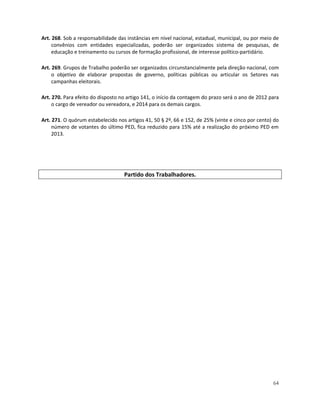 Art. 268. Sob a responsabilidade das instâncias em nível nacional, estadual, municipal, ou por meio de
     convênios com entidades especializadas, poderão ser organizados sistema de pesquisas, de
     educação e treinamento ou cursos de formação profissional, de interesse político-partidário.

Art. 269. Grupos de Trabalho poderão ser organizados circunstancialmente pela direção nacional, com
     o objetivo de elaborar propostas de governo, políticas públicas ou articular os Setores nas
     campanhas eleitorais.

Art. 270. Para efeito do disposto no artigo 141, o início da contagem do prazo será o ano de 2012 para
     o cargo de vereador ou vereadora, e 2014 para os demais cargos.

Art. 271. O quórum estabelecido nos artigos 41, 50 § 2º, 66 e 152, de 25% (vinte e cinco por cento) do
     número de votantes do último PED, fica reduzido para 15% até a realização do próximo PED em
     2013.




                                   Partido dos Trabalhadores.




                                                                                                   64
 