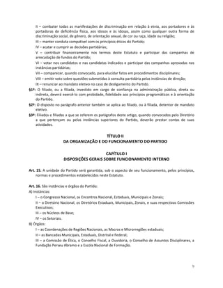 II – combater todas as manifestações de discriminação em relação à etnia, aos portadores e às
    portadoras de deficiência física, aos idosos e às idosas, assim como qualquer outra forma de
    discriminação social, de gênero, de orientação sexual, de cor ou raça, idade ou religião;
    III – manter conduta compatível com os princípios éticos do Partido;
    IV – acatar e cumprir as decisões partidárias;
    V – contribuir financeiramente nos termos deste Estatuto e participar das campanhas de
    arrecadação de fundos do Partido;
    VI – votar nos candidatos e nas candidatas indicados e participar das campanhas aprovadas nas
    instâncias partidárias;
    VII – comparecer, quando convocado, para elucidar fatos em procedimentos disciplinares;
    VIII – emitir voto sobre questões submetidas à consulta partidária pelas instâncias de direção;
    IX – renunciar ao mandato eletivo no caso de desligamento do Partido.
§1º: O filiado, ou a filiada, investido em cargo de confiança na administração pública, direta ou
    indireta, deverá exercê-lo com probidade, fidelidade aos princípios programáticos e à orientação
    do Partido.
§2º: O disposto no parágrafo anterior também se aplica ao filiado, ou à filiada, detentor de mandato
    eletivo.
§3º: Filiados e filiadas a que se referem os parágrafos deste artigo, quando convocados pelo Diretório
    a que pertençam ou pelas instâncias superiores do Partido, deverão prestar contas de suas
    atividades.

                                        TÍTULO II
                     DA ORGANIZAÇÃO E DO FUNCIONAMENTO DO PARTIDO

                                          CAPÍTULO I
                      DISPOSIÇÕES GERAIS SOBRE FUNCIONAMENTO INTERNO

Art. 15. A unidade do Partido será garantida, sob o aspecto de seu funcionamento, pelos princípios,
    normas e procedimentos estabelecidos neste Estatuto.

Art. 16. São instâncias e órgãos do Partido:
A) Instâncias:
     I – o Congresso Nacional, os Encontros Nacional, Estaduais, Municipais e Zonais;
     II – o Diretório Nacional, os Diretórios Estaduais, Municipais, Zonais, e suas respectivas Comissões
     Executivas;
     III – os Núcleos de Base;
     IV – os Setoriais.
B) Órgãos:
     I – as Coordenações de Regiões Nacionais, as Macros e Microrregiões estaduais;
     II – as Bancadas Municipais, Estaduais, Distrital e Federal;
     III – a Comissão de Ética, o Conselho Fiscal, a Ouvidoria, o Conselho de Assuntos Disciplinares, a
     Fundação Perseu Abramo e a Escola Nacional de Formação.




                                                                                                       9
 