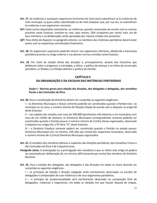 Art. 17. As instâncias e quaisquer organismos territoriais de nível zonal subordinam-se às instâncias de
     nível municipal, as quais estão subordinadas às de nível estadual, que, por sua vez, se subordinam
     às instâncias e aos organismos nacionais.
§1º: Salvo outras disposições estatutárias, as instâncias, quando convocadas de acordo com as normas
     previstas neste Estatuto, instalam-se com, pelo menos, 50% (cinqüenta por cento) mais um de
     seus membros e as deliberações serão aprovadas por maioria simples dos presentes.
§2º: Para efeito do disposto no parágrafo anterior, os membros das instâncias partidárias devem estar
     quites com as respectivas contribuições financeiras.

Art. 18. Os organismos superiores poderão intervir nos organismos inferiores, obedecida a hierarquia
    partidária prevista no artigo anterior e nas demais normas contidas neste Estatuto.

Art. 19. Por meio da eleição direta das direções e, principalmente, através dos Encontros que
    deliberam sobre o programa, a estratégia, a tática, a política de alianças e as linhas da construção
    partidária, os filiados e as filiadas definem a política do Partido.

                                      CAPÍTULO II
              DA ORGANIZAÇÃO E DA ESCOLHA DAS INSTÂNCIAS PARTIDÁRIAS

       Seção I – Normas gerais para eleição das direções, dos delegados e delegadas, dos conselhos
       fiscais e das Comissões de Ética

Art. 20. Para a constituição de Diretórios devem ser cumpridas as seguintes exigências:
     I – os Diretórios Municipais e Zonais somente poderão ser constituídos quando o Partido tiver, no
     município ou na zona, o número mínimo de filiações fixado de acordo com o disposto no artigo 60
     deste Estatuto;
     II – nas capitais dos estados com mais de 500.000 (quinhentos mil) eleitores e em municípios com
     mais de um milhão de eleitores, os Diretórios Municipais correspondentes somente poderão ser
     constituídos quando o Partido possuir o número mínimo de 3 (três) Zonais organizados, observado
     o disposto nos artigos 60, e 97 letra “d”, deste Estatuto;
     III – o Diretório Estadual somente poderá ser constituído quando o Partido no estado possuir
     Diretórios Municipais em, no mínimo, 10% (dez por cento) dos respectivos municípios, observado
     o número mínimo de 5 (cinco) Diretórios Municipais organizados.

Art. 21. O mandato dos membros efetivos e suplentes das direções partidárias, dos Conselhos Fiscais e
     das Comissões de Ética é de 4 (quatro) anos.
Parágrafo único: A antecipação ou a prorrogação dos mandatos a que se refere este artigo só poderá
     ser autorizada por deliberação de, no mínimo, 60% (sessenta por cento) dos membros do Diretório
     Nacional.

Art. 22. Para a eleição dos delegados, das delegadas e das direções em todos os níveis deverão ser
    cumpridas as seguintes exigências:
    I – os princípios de eleição e direção colegiada serão estritamente observados na escolha de
    delegações e composições de suas instâncias e de seus organismos partidários;
    II – o princípio da proporcionalidade será estritamente observado na composição final de
    delegações, instâncias e organismos, em todas as eleições em que houver disputa de chapas,
                                                                                                     10
 