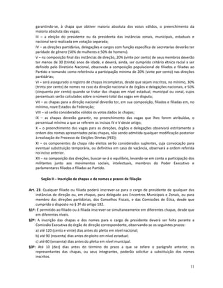 garantindo-se, à chapa que obtiver maioria absoluta dos votos válidos, o preenchimento da
    maioria absoluta das vagas;
    III – a eleição do presidente ou da presidenta das instâncias zonais, municipais, estaduais e
    nacional será realizada em votação separada;
    IV – as direções partidárias, delegações e cargos com função específica de secretarias deverão ter
    paridade de gênero (50% de mulheres e 50% de homens).
    V – na composição final das instâncias de direção, 20% (vinte por cento) de seus membros deverão
    ter menos de 30 (trinta) anos de idade, e deverá, ainda, ser cumprido critério étnico racial a ser
    definido pelo Diretório Nacional, observada a composição populacional de filiados e filiadas ao
    Partido e tomando como referência a participação mínima de 20% (vinte por cento) nas direções
    partidárias;
    VI – será assegurado o registro de chapas incompletas, desde que sejam inscritos, no mínimo, 30%
    (trinta por cento) de nomes no caso da direção nacional e de órgãos e delegações nacionais, e 50%
    (cinquenta por cento) quando se tratar das chapas em nível estadual, municipal ou zonal, cujos
    percentuais serão calculados sobre o número total das vagas em disputa;
    VII – as chapas para a direção nacional deverão ter, em sua composição, filiados e filiadas em, no
    mínimo, nove Estados da Federação;
    VIII – só serão considerados válidos os votos dados às chapas;
    IX – as chapas deverão garantir, no preenchimento das vagas que lhes forem atribuídas, o
    percentual mínimo a que se referem os incisos IV e V deste artigo;
    X – o preenchimento das vagas para as direções, órgãos e delegações observará estritamente a
    ordem dos nomes apresentados pelas chapas, não sendo admitida qualquer modificação posterior
    à realização do Processo de Eleições Diretas (PED);
    XI – os componentes da chapa não eleitos serão considerados suplentes, cuja convocação para
    eventual substituição temporária, ou definitiva em caso de vacância, observará a ordem referida
    no inciso anterior.
    XII – na composição das direções, buscar-se-á o equilíbrio, levando-se em conta a participação dos
    militantes junto aos movimentos sociais, intelectuais, membros do Poder Executivo e
    parlamentares filiados e filiadas ao Partido.

       Seção II – Inscrição de chapas e de nomes e prazos de filiação

Art. 23. Qualquer filiado ou filiada poderá inscrever-se para o cargo de presidente de qualquer das
    instâncias de direção ou, em chapas, para delegado aos Encontros Municipais e Zonais, ou para
    membro das direções partidárias, dos Conselhos Fiscais, e das Comissões de Ética, desde que
    cumprido o disposto no § 3º do artigo 182.
§1º: É permitido ao filiado ou à filiada inscrever-se simultaneamente em diferentes chapas, desde que
    em diferentes níveis.
§2º: A inscrição das chapas e dos nomes para o cargo de presidente deverá ser feita perante a
    Comissão Executiva do órgão de direção correspondente, observando-se os seguintes prazos:
    a) até 120 (cento e vinte) dias antes do pleito em nível nacional;
    b) até 90 (noventa) dias antes do pleito em nível estadual;
    c) até 60 (sessenta) dias antes do pleito em nível municipal.
§3º: Até 10 (dez) dias antes do término do prazo a que se refere o parágrafo anterior, os
    representantes das chapas, ou seus integrantes, poderão solicitar a substituição dos nomes
    inscritos.

                                                                                                   11
 