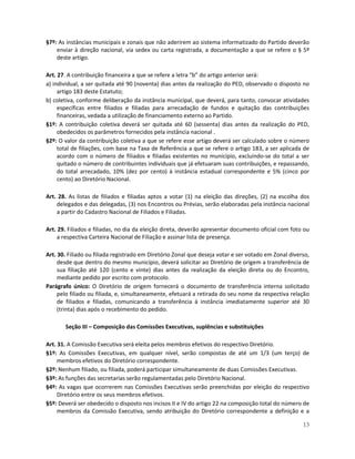 §7º: As instâncias municipais e zonais que não aderirem ao sistema informatizado do Partido deverão
    enviar à direção nacional, via sedex ou carta registrada, a documentação a que se refere o § 5º
    deste artigo.

Art. 27. A contribuição financeira a que se refere a letra “b” do artigo anterior será:
a) individual, a ser quitada até 90 (noventa) dias antes da realização do PED, observado o disposto no
     artigo 183 deste Estatuto;
b) coletiva, conforme deliberação da instância municipal, que deverá, para tanto, convocar atividades
     específicas entre filiados e filiadas para arrecadação de fundos e quitação das contribuições
     financeiras, vedada a utilização de financiamento externo ao Partido.
§1º: A contribuição coletiva deverá ser quitada até 60 (sessenta) dias antes da realização do PED,
     obedecidos os parâmetros fornecidos pela instância nacional .
§2º: O valor da contribuição coletiva a que se refere esse artigo deverá ser calculado sobre o número
     total de filiações, com base na Taxa de Referência a que se refere o artigo 183, a ser aplicada de
     acordo com o número de filiados e filiadas existentes no município, excluindo-se do total a ser
     quitado o número de contribuintes individuais que já efetuaram suas contribuições, e repassando,
     do total arrecadado, 10% (dez por cento) à instância estadual correspondente e 5% (cinco por
     cento) ao Diretório Nacional.

Art. 28. As listas de filiados e filiadas aptos a votar (1) na eleição das direções, (2) na escolha dos
    delegados e das delegadas, (3) nos Encontros ou Prévias, serão elaboradas pela instância nacional
    a partir do Cadastro Nacional de Filiados e Filiadas.

Art. 29. Filiados e filiadas, no dia da eleição direta, deverão apresentar documento oficial com foto ou
     a respectiva Carteira Nacional de Filiação e assinar lista de presença.

Art. 30. Filiado ou filiada registrado em Diretório Zonal que deseja votar e ser votado em Zonal diverso,
     desde que dentro do mesmo município, deverá solicitar ao Diretório de origem a transferência de
     sua filiação até 120 (cento e vinte) dias antes da realização da eleição direta ou do Encontro,
     mediante pedido por escrito com protocolo.
Parágrafo único: O Diretório de origem fornecerá o documento de transferência interna solicitado
     pelo filiado ou filiada, e, simultaneamente, efetuará a retirada do seu nome da respectiva relação
     de filiados e filiadas, comunicando a transferência à instância imediatamente superior até 30
     (trinta) dias após o recebimento do pedido.

       Seção III – Composição das Comissões Executivas, suplências e substituições

Art. 31. A Comissão Executiva será eleita pelos membros efetivos do respectivo Diretório.
§1º: As Comissões Executivas, em qualquer nível, serão compostas de até um 1/3 (um terço) de
     membros efetivos do Diretório correspondente.
§2º: Nenhum filiado, ou filiada, poderá participar simultaneamente de duas Comissões Executivas.
§3º: As funções das secretarias serão regulamentadas pelo Diretório Nacional.
§4º: As vagas que ocorrerem nas Comissões Executivas serão preenchidas por eleição do respectivo
     Diretório entre os seus membros efetivos.
§5º: Deverá ser obedecido o disposto nos incisos II e IV do artigo 22 na composição total do número de
     membros da Comissão Executiva, sendo atribuição do Diretório correspondente a definição e a

                                                                                                      13
 
