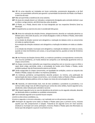 Art. 37. As urnas deverão ser instaladas em locais conhecidos, previamente designados e de fácil
    acesso, em quantidade suficiente para garantir a proximidade do domicílio do filiado e da filiada e
    o exercício do voto.
§1º: Não será permitida a existência de urnas volantes.
§2º: Os locais de votação devem ser indicados e amplamente divulgados pela comissão eleitoral a que
    se refere o artigo anterior, até 30 (trinta) dias antes do pleito.
§3º: O filiado, ou a filiada, deverá votar no local designado por seu respectivo Diretório Zonal ou
    Municipal.
§4º: O impedimento ao exercício do voto é considerado falta grave.

Art. 38. Antes da realização das eleições diretas, obrigatoriamente, deverão ser realizadas plenárias ou
     debates para a discussão da pauta, com ampla divulgação a todos os filiados e filiadas, observadas
     as seguintes normas:
     a) na eleição da direção nacional será obrigatória a realização de debates entre os concorrentes
     em todas as capitais do país;
     b) na eleição das direções estaduais será obrigatória a realização de debates em todas as cidades-
     polo;
     c) na eleição das direções municipais será obrigatória a realização de debates em todos os zonais,
     quando se tratar de Diretórios com zonais, e nos principais bairros, quando se tratar de Diretórios
     sem zonais.

Art. 39. No Processo de Eleições Diretas (PED), as instâncias partidárias correspondentes constituirão,
     com recursos partidários, um fundo eleitoral de campanha a ser distribuído igualmente entre as
     chapas concorrentes.
§1º: As chapas concorrentes realizarão suas respectivas campanhas com os recursos a que se refere o
     caput deste artigo, permitida, ainda, a arrecadação de fundos entre filiados e filiadas, sendo
     proibido qualquer tipo de financiamento externo ao Partido.
§2º: Serão assegurados às chapas concorrentes, em igualdade de condições, acesso ao conjunto dos
     filiados e filiadas, espaço nas sedes e na imprensa partidária.
§3º: As instâncias partidárias correspondentes deverão produzir, no mínimo, uma publicação de
     apresentação das teses e chapas concorrentes, a ser enviada a todos os filiados e filiadas, podendo
     ainda viabilizar debates públicos entre as chapas nos meios de comunicação de massa.

Art. 40. Havendo, em determinado nível, mais de dois candidatos a presidente ou presidenta, e se
    nenhum deles atingir mais de 50% (cinquenta por cento) dos votos válidos, haverá segundo turno,
    obedecida a data indicada pelo calendário nacional.
§1º: Não haverá segundo turno no caso de desistência do primeiro ou do segundo colocado, devendo
    ser declarado eleito o candidato ou candidata remanescente.
§2º: Será realizado segundo turno quando houver empate:
a) entre os dois únicos candidatos; ou,
b) entre o segundo e o terceiro colocados, a ser realizado com os três primeiros colocados.
§3º: Participam do segundo turno todos os filiados e filiadas aptos para o primeiro turno, inclusive
    aqueles que não compareceram à votação. Tratando-se de segundo turno em nível nacional,
    estadual ou municipal com zonal, participam, inclusive, filiados e filiadas aptos dos Municípios ou
    Zonais que não atingiram o quorum no primeiro turno.


                                                                                                     15
 