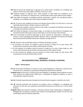 §4º: Não há quorum de validade para o segundo turno, sendo eleito o candidato, ou a candidata, que
    obtiver a maioria dos votos válidos, excluídos os brancos e nulos.
§5º: Havendo empate no segundo turno, serão somados os votos dados aos candidatos, ou às
    candidatas, no primeiro e no segundo turno, considerando-se eleito quem obtiver maior votação.
§6º: Para efeito do disposto no parágrafo anterior, persistindo o empate será considerado eleito o
    candidato, ou a candidata, com maior tempo de filiação ao Partido.

Art. 41. O quórum para validade do Processo de Eleições Diretas (PED) é de 25% (vinte e cinco por
    cento) do total de filiados e filiadas votantes no último PED.
§1º: Não tendo sido atingido o quorum previsto neste artigo, a apuração será efetuada somente para
    as eleições das instâncias superiores.
§2º: Para efeito do disposto no caput desse artigo, no município ou zona deverá ser designada uma
    Comissão Provisória Municipal ou Zonal, observadas as normas previstas neste Estatuto.
§3º: Para constituição do Diretório Municipal ou Zonal, deverão ser observados o calendário e as
    normas, a serem aprovados pelo Diretório Nacional, sobre a realização do Processo de Eleições
    Diretas Extraordinário (PEDEX), observado o disposto no artigo 58, § 2º.

Art. 42. Somente serão consideradas eleitas as instâncias de direção, quando:
I- nos municípios com Zonais, for atingido o quorum previsto no artigo 41 em, pelo menos, 50%
      (cinquenta por cento) dos Zonais aptos ao PED naquele município;
II- em nível estadual, for atingido o quorum previsto no artigo 41 e no inciso I deste artigo em, pelo
      menos, 50% (cinquenta por cento) dos municípios aptos ao PED naquele Estado;
III- em nível nacional, for atingido o quorum previsto no inciso II deste artigo em, pelo menos, 50%
      (cinquenta por cento) dos Estados aptos ao PED.


                                     CAPÍTULO III
                  DOS ENCONTROS ZONAL, MUNICIPAL, ESTADUAL E NACIONAL

       Seção I – Normas gerais

Art. 43. Os Encontros Ordinários, em todos os níveis, serão obrigatórios e realizados a cada dois anos,
     de acordo com o calendário e a pauta geral estabelecidos pelo Diretório Nacional.
Parágrafo único: No Encontro, 2/3 (dois terços) dos delegados ou delegadas eleitos poderão convocar
     novo processo de eleição direta (PED) para a renovação da respectiva instância, ou para a
     renovação das instâncias setoriais.

Art. 44. A direção responsável pela realização do Encontro deverá assegurar a existência de creche.

Art. 45. Somente participam dos Encontros, em qualquer nível, os delegados e as delegadas que
    estiverem em dia com suas respectivas contribuições financeiras, de acordo com a normas deste
    Estatuto.
Parágrafo único: Nos Encontros Estaduais e Nacional somente serão credenciados os delegados ou
    delegadas dos municípios ou estados cujas instâncias correspondentes estejam em dia com suas
    contribuições junto às instâncias superiores.


                                                                                                      16
 