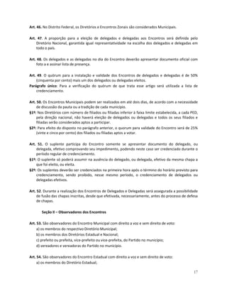 Art. 46. No Distrito Federal, os Diretórios e Encontros Zonais são considerados Municipais.

Art. 47. A proporção para a eleição de delegados e delegadas aos Encontros será definida pelo
    Diretório Nacional, garantida igual representatividade na escolha dos delegados e delegadas em
    todo o país.

Art. 48. Os delegados e as delegadas no dia do Encontro deverão apresentar documento oficial com
    foto a e assinar lista de presença.

Art. 49. O quórum para a instalação e validade dos Encontros de delegados e delegadas é de 50%
    (cinquenta por cento) mais um dos delegados ou delegadas eleitos.
Parágrafo único: Para a verificação do quórum de que trata esse artigo será utilizada a lista de
    credenciamento.

Art. 50. Os Encontros Municipais podem ser realizados em até dois dias, de acordo com a necessidade
     de discussão da pauta ou a tradição de cada município.
§1º: Nos Diretórios com número de filiados ou filiadas inferior à faixa limite estabelecida, a cada PED,
     pela direção nacional, não haverá eleição de delegados ou delegadas e todos os seus filiados e
     filiadas serão considerados aptos a participar.
§2º: Para efeito do disposto no parágrafo anterior, o quorum para validade do Encontro será de 25%
     (vinte e cinco por cento) dos filiados ou filiadas aptos a votar.

Art. 51. O suplente participa do Encontro somente se apresentar documento do delegado, ou
    delegada, efetivo comprovando seu impedimento, podendo neste caso ser credenciado durante o
    período regular de credenciamento.
§1º: O suplente só poderá assumir na ausência do delegado, ou delegada, efetivo da mesma chapa a
    que foi eleito, ou eleita.
§2º: Os suplentes deverão ser credenciados na primeira hora após o término do horário previsto para
    credenciamento, sendo proibido, nesse mesmo período, o credenciamento de delegados ou
    delegadas efetivos.

Art. 52. Durante a realização dos Encontros de Delegados e Delegadas será assegurada a possibilidade
     de fusão das chapas inscritas, desde que efetivada, necessariamente, antes do processo de defesa
     de chapas.

       Seção II – Observadores dos Encontros

Art. 53. São observadores do Encontro Municipal com direito a voz e sem direito de voto:
     a) os membros do respectivo Diretório Municipal;
     b) os membros dos Diretórios Estadual e Nacional;
     c) prefeito ou prefeita, vice-prefeito ou vice-prefeita, do Partido no município;
     d) vereadores e vereadoras do Partido no município.

Art. 54. São observadores do Encontro Estadual com direito a voz e sem direito de voto:
     a) os membros do Diretório Estadual;

                                                                                                     17
 