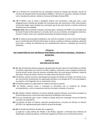 §2º: Se o Diretório for constituído fora do calendário nacional de eleição das direções, através de
    Processo de Eleições Diretas Extraordinário (PEDEX), o término do respectivo mandato coincidirá
    com o mandato dos eleitos e eleitas no Processo de Eleições Diretas (PED).

Art. 59. O PEDEX a que se refere o parágrafo anterior será convocado a cada dois anos, e será
    obrigatório para a eleição das direções nos municípios que não convocaram o PED, como também
    servirá para eleger novas direções nos municípios que já não mais tiverem o número mínimo de
    membros para sua validação.
Parágrafo único: Não constituída a direção municipal após a realização do PEDEX, será nomeada nova
    Comissão Provisória Municipal sem a inclusão, dentre os seus membros, dos dirigentes anteriores,
    ficando o Partido, nesse caso, impedido de participar da próxima eleição municipal.

Art. 60. A instância nacional poderá estabelecer, por meio de resolução, o número mínimo de filiações
    para a constituição dos Diretórios Municipais ou Zonais, ouvidas as instâncias estaduais, adotando
    como base a relação do eleitorado do ano imediatamente anterior à realização dos Encontros
    Ordinários.

                                 TÍTULO III
DAS COMPETÊNCIAS DAS INSTÂNCIAS PARTIDÁRIAS NOS NÍVEIS NACIONAL, ESTADUAL E
                                MUNICIPAL

                                           CAPÍTULO I
                                      DOS NÚCLEOS DE BASE

Art. 61. São considerados Núcleos quaisquer agrupamentos de pelo menos 9 (nove) filiados ou filiadas
     ao Partido, organizados por local de moradia, trabalho, movimento social, categoria profissional,
     local de estudo, temas, áreas de interesse, atividades afins, tais como grupos temáticos, clubes de
     discussão, círculos de estudo, coletivos nas redes sociais da internet e outros.
§1º: Os Núcleos, abertos inclusive à participação de pessoas não filiadas ao Partido, com direito a voz,
     são instrumentos fundamentais da organização partidária e da atuação do PT nas comunidades e
     nos setores, e de integração com os movimentos sociais.
§2º: Os Núcleos podem ser organizados em âmbito municipal ou setorial.
§3º: Os Núcleos setoriais zonais e municipais se articularão com as instâncias de direção
     correspondentes, e com os respectivos setoriais municipais, estaduais e nacionais.

Art. 62. Filiados e filiadas residentes no exterior poderão organizar Núcleos, que ficarão vinculados ao
     Diretório Nacional por meio da Secretaria Nacional de Relações Internacionais.
§1º: Para ser considerado apto a votar, o filiado ou filiada, deverá ter vinculação mínima de 180 dias
     ao núcleo correspondente.
§2º: Os Núcleos de Base no Exterior realizarão periodicamente o Encontro de Petistas no Exterior
     (EPTEX), a ser regulamentado pela instância nacional de direção.

Art. 63. As funções dos Núcleos de Base são as seguintes:
     a) organizar a ação política dos filiados e das filiadas, segundo a orientação das instâncias de
     deliberação e direção partidárias, estreitando a ligação do Partido com os movimentos sociais;

                                                                                                     19
 