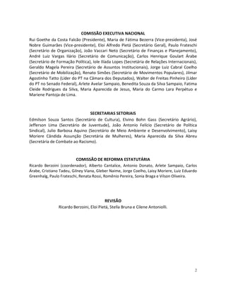 COMISSÃO EXECUTIVA NACIONAL
Rui Goethe da Costa Falcão (Presidente), Maria de Fátima Bezerra (Vice-presidenta), José
Nobre Guimarães (Vice-presidente), Eloi Alfredo Pietá (Secretário Geral), Paulo Frateschi
(Secretário de Organização), João Vaccari Neto (Secretário de Finanças e Planejamento),
André Luiz Vargas Ilário (Secretário de Comunicação), Carlos Henrique Goulart Árabe
(Secretário de Formação Política), Iole Ilíada Lopes (Secretária de Relações Internacionais),
Geraldo Magela Pereira (Secretário de Assuntos Institucionais), Jorge Luiz Cabral Coelho
(Secretário de Mobilização), Renato Simões (Secretário de Movimentos Populares), Jilmar
Agostinho Tatto (Líder do PT na Câmara dos Deputados), Walter de Freitas Pinheiro (Líder
do PT no Senado Federal), Arlete Avelar Sampaio, Benedita Souza da Silva Sampaio, Fatima
Cleide Rodrigues da Silva, Maria Aparecida de Jesus, Maria do Carmo Lara Perpétuo e
Mariene Pantoja de Lima.



                                 SECRETARIAS SETORIAIS
Edmilson Souza Santos (Secretário de Cultura), Elvino Bohn Gass (Secretário Agrário),
Jefferson Lima (Secretário de Juventude), João Antonio Felício (Secretário de Política
Sindical), Julio Barbosa Aquino (Secretário de Meio Ambiente e Desenvolvimento), Laisy
Moriere Cândida Assunção (Secretária de Mulheres), Maria Aparecida da Silva Abreu
(Secretária de Combate ao Racismo).


                           COMISSÃO DE REFORMA ESTATUTÁRIA
Ricardo Berzoini (coordenador), Alberto Cantalice, Antonio Donato, Arlete Sampaio, Carlos
Árabe, Cristiano Tadeu, Gilney Viana, Gleber Naime, Jorge Coelho, Laisy Moriere, Luiz Eduardo
Greenhalg, Paulo Frateschi, Renata Rossi, Romênio Pereira, Sonia Braga e Vilson Oliveira.




                                           REVISÃO
                Ricardo Berzoini, Eloi Pietá, Stella Bruna e Cilene Antoniolli.




                                                                                           2
 