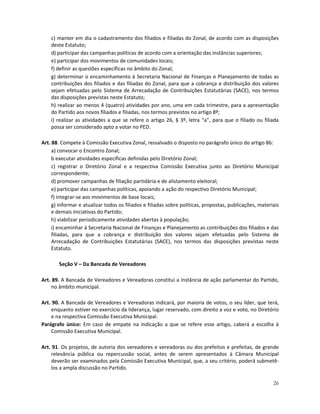 c) manter em dia o cadastramento dos filiados e filiadas do Zonal, de acordo com as disposições
    deste Estatuto;
    d) participar das campanhas políticas de acordo com a orientação das instâncias superiores;
    e) participar dos movimentos de comunidades locais;
    f) definir as questões específicas no âmbito do Zonal;
    g) determinar o encaminhamento à Secretaria Nacional de Finanças e Planejamento de todas as
    contribuições dos filiados e das filiadas do Zonal, para que a cobrança e distribuição dos valores
    sejam efetuadas pelo Sistema de Arrecadação de Contribuições Estatutárias (SACE), nos termos
    das disposições previstas neste Estatuto;
    h) realizar ao menos 4 (quatro) atividades por ano, uma em cada trimestre, para a apresentação
    do Partido aos novos filiados e filiadas, nos termos previstos no artigo 8º;
    i) realizar as atividades a que se refere o artigo 26, § 3º, letra “a”, para que o filiado ou filiada
    possa ser considerado apto a votar no PED.

Art. 88. Compete à Comissão Executiva Zonal, ressalvado o disposto no parágrafo único do artigo 86:
     a) convocar o Encontro Zonal;
     b executar atividades específicas definidas pelo Diretório Zonal;
     c) registrar o Diretório Zonal e a respectiva Comissão Executiva junto ao Diretório Municipal
     correspondente;
     d) promover campanhas de filiação partidária e de alistamento eleitoral;
     e) participar das campanhas políticas, apoiando a ação do respectivo Diretório Municipal;
     f) integrar-se aos movimentos de base locais;
     g) informar e atualizar todos os filiados e filiadas sobre políticas, propostas, publicações, materiais
     e demais iniciativas do Partido;
     h) viabilizar periodicamente atividades abertas à população;
     i) encaminhar à Secretaria Nacional de Finanças e Planejamento as contribuições dos filiados e das
     filiadas, para que a cobrança e distribuição dos valores sejam efetuadas pelo Sistema de
     Arrecadação de Contribuições Estatutárias (SACE), nos termos das disposições previstas neste
     Estatuto.

        Seção V – Da Bancada de Vereadores

Art. 89. A Bancada de Vereadores e Vereadoras constitui a instância de ação parlamentar do Partido,
    no âmbito municipal.

Art. 90. A Bancada de Vereadores e Vereadoras indicará, por maioria de votos, o seu líder, que terá,
    enquanto estiver no exercício da liderança, lugar reservado, com direito a voz e voto, no Diretório
    e na respectiva Comissão Executiva Municipal.
Parágrafo único: Em caso de empate na indicação a que se refere esse artigo, caberá a escolha à
    Comissão Executiva Municipal.

Art. 91. Os projetos, de autoria dos vereadores e vereadoras ou dos prefeitos e prefeitas, de grande
    relevância pública ou repercussão social, antes de serem apresentados à Câmara Municipal
    deverão ser examinados pela Comissão Executiva Municipal, que, a seu critério, poderá submetê-
    los a ampla discussão no Partido.

                                                                                                         26
 