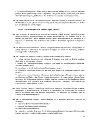 V – para aprovar os planos e metas de ação do Partido em âmbito estadual, inclusive diretrizes
    políticas de atuação dos deputados ou deputadas e do governador ou governadora, com estrita
    observância do Programa, do Estatuto e das diretrizes emanadas das instâncias superiores.

Art. 102. O Encontro Estadual Extraordinário ocorrerá mediante convocação da maioria absoluta do
    Diretório Estadual, de 1/3 (um terço) dos delegados e delegadas ao próprio Encontro, ou de 1/3
    (um terço) dos Diretórios Municipais.

       Seção II – Do Diretório Estadual e demais órgãos estaduais

Art. 103. O número de membros dos Diretórios Estaduais será fixado a cada 4 (quatro) anos pelo
    Diretório Nacional, proporcionalmente ao número de eleitores de cada estado e será de, no
    máximo, 59 (cinquenta e nove) membros efetivos, mais o presidente eleito, ou presidenta, e o
    deputado, ou deputada, líder da Bancada do Partido na Assembléia Legislativa do respectivo
    estado.

Art. 104. As atribuições dos Diretórios Estaduais e respectivas Comissões Executivas correspondem, na
     esfera estadual, às atribuições das instâncias municipais na esfera dos municípios, conforme
     normas previstas neste Estatuto.

Art. 105. Compete aos Diretórios Estaduais, além das atribuições do artigo anterior:
     I – aplicar sanções disciplinares aos militantes destacados para atuar no âmbito estadual,
     observadas as normas deste Estatuto;
     II – intervir nos Diretórios Municipais e Municipais com Zonais, por iniciativa própria, obedecidas
     as normas deste Estatuto;
     III – reconhecer os Diretórios Municipais e Municipais com Zonais;
     IV – convocar o Encontro Estadual ou Nacional, nos termos das disposições previstas neste
     Estatuto;
     V – determinar o encaminhamento à Secretaria Nacional de Finanças e Planejamento de todas as
     contribuições dos filiados e das filiadas, inclusive dos ocupantes de cargos eletivos e de confiança,
     bem como dos dirigentes partidários do Estado, para que a cobrança e distribuição dos valores
     sejam efetuadas pelo Sistema de Arrecadação de Contribuições Estatutárias (SACE), nos termos
     das disposições previstas neste Estatuto.

Art. 106. A Comissão Executiva Estadual terá, no mínimo, o presidente eleito ou presidenta, uma vice-
     presidência, as Secretarias Geral, de Finanças e Planejamento, de Organização, de Formação
     Política, de Comunicação e de Assuntos Institucionais, e o deputado, ou deputada, líder da
     Bancada na Assembléia Legislativa.

Art. 107. As atribuições da Comissão Executiva Estadual são as seguintes, ressalvado o disposto no
    artigo 104:
    I – executar as deliberações do Diretório Estadual;
    II – convocar reuniões do Diretório Estadual;
    III – convocar o Encontro Estadual;
    IV – proceder à anotação do próprio Diretório Estadual, dos Diretórios Municipais, Municipais das
    Capitais, Municipais com Zonais e Zonais perante a Justiça Eleitoral.

                                                                                                       29
 