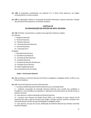Art. 108. As disposições estabelecidas nos Capítulos IV e V deste Título aplicam-se aos órgãos
    correspondentes na esfera estadual.

Art. 109. As disposições relativas à convocação do Diretório Municipal e aquelas referentes à eleição
    da Comissão de Ética aplicam-se ao Diretório Estadual.

                                      CAPÍTULO VII
                    DA ORGANIZAÇÃO DO PARTIDO EM NIVEL NACIONAL

Art. 110. O Partido, nacionalmente, compõe-se das seguintes instâncias e órgãos:
A) Instâncias:
     I – Congresso Nacional;
     II – Encontro Nacional;
     III – Diretório Nacional;
     IV – Comissão Executiva Nacional;
     V – Setoriais Nacionais;
     VI – Juventude do PT.
B) Órgãos:
     I – Bancadas Parlamentares;
     II – Conselho Fiscal Nacional;
     III – Comissão de Ética Nacional;
     IV – Ouvidoria Nacional;
     V – Conselho de Assuntos Disciplinares;
     VI– Fundação Perseu Abramo;
     VII– Macrorregiões Nacionais;
     VIII- Escola Nacional de Formação.

       Seção I – Do Encontro Nacional

Art. 111. Constituem o Encontro Nacional do Partido os delegados e delegadas eleitos no PED ou nos
     Encontros Estaduais.

Art. 112. O Encontro Nacional ocorrerá ordinariamente:
     I – nas datas estabelecidas pelo Diretório Nacional e por convocação deste;
     II – mediante convocação da Comissão Executiva Nacional, para escolha dos candidatos à
     Presidência e Vice-Presidência da República e definição do posicionamento do Partido frente às
     eleições nacionais;
     III – para apreciar o relatório da gestão do Diretório Nacional;
     IV – convocar novo Processo de Eleição Direta (PED) a ser realizado no prazo máximo de 90
     (noventa) dias após a data do Encontro para eleger a direção nacional, quando a proposta tiver
     sido aprovada por 2/3 (dois terços) dos delegados e delegadas eleitos.
     V – para apreciar, em grau de recurso, deliberação do Diretório Nacional que destituir Comissão
     Executiva Estadual;

                                                                                                  30
 
