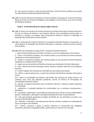 VI – para aprovar os planos e metas de ação do Partido, inclusive diretrizes políticas para atuação
    dos representantes eleitos pela legenda do Partido;

Art. 113. O Encontro Nacional Extraordinário ocorrerá mediante convocação da maioria do Diretório
    Nacional, de 1/3 (um terço) dos delegados e das delegadas a este Encontro, ou de 1/3 (um terço)
    dos Diretórios Estaduais.

       Seção II – Do Diretório Nacional e demais órgãos nacionais

Art. 114. O número de membros do Diretório Nacional será fixado pelo próprio Diretório Nacional e
    terá de, no máximo, 81 (oitenta e um) membros efetivos, mais o presidente nacional eleito, ou
    presidenta, o senador, ou senadora, líder da Bancada do Partido no Senado e o deputado, ou
    deputada, líder da Bancada na Câmara Federal.

Art. 115. As atribuições do Diretório Nacional e da respectiva Comissão Executiva correspondem, na
    esfera federal, às atribuições dos Diretórios Municipais e Estaduais, conforme normas previstas
    neste Estatuto.

Art. 116. Além das atribuições do artigo anterior, compete ao Diretório Nacional:
     I – aplicar sanções disciplinares aos filiados ou filiadas, nos termos estabelecidos neste Estatuto;
     II – intervir nos Diretórios Estaduais, por iniciativa própria ou por decisão do Encontro Nacional,
     obedecidas as normas deste Estatuto;
     III – destituir os Diretórios Estaduais, por iniciativa própria ou por decisão do Encontro Nacional,
     obedecidas as condições deste Estatuto;
     IV – julgar recursos das decisões de Diretórios Estaduais que dissolverem Diretórios Municipais;
     V – fixar a data dos Encontros Municipais, Zonais, Setoriais, Estaduais, Nacional ou do Congresso
     Nacional;
     VI – manter relações internacionais por intermédio de suas instâncias de direção;
     VII – definir, a cada 4 (quatro) anos, o número de membros dos Diretórios Estaduais, Municipais e
     Zonais;
     VIII – cobrar as contribuições dos filiados e das filiadas, dos ocupantes de cargos eletivos e de
     confiança, bem como dos dirigentes partidários, através do Sistema de Arrecadação de
     Contribuições Estatutárias (SACE).
     IX – garantir os repasses estatutários para as instâncias inferiores e organizar amplas campanhas
     de arrecadação;
     X – administrar a instituição partidária em conformidade com os princípios constitucionais e
     partidários;
     XI – encaminhar a elaboração e a aprovação do orçamento anual; manter em dia a contabilidade e
     garantir a elaboração, a aprovação e a entrega da prestação de contas à Justiça Eleitoral;
     XII – zelar pela utilização apropriada da imagem do Partido, por seu patrimônio, sua sede e suas
     marcas de identificação pública;
     XIII – defender a instituição e suas lideranças das ofensas, calúnias e qualquer uso inadequado do
     nome, da imagem e dos símbolos;
     XIV – orientar, assessorar e apoiar as demais instâncias no cumprimento das obrigações
     estatutárias referentes à integridade política, administrativa e financeira da instituição.


                                                                                                      31
 
