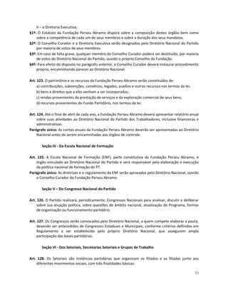 II – a Diretoria Executiva;
§1º: O Estatuto da Fundação Perseu Abramo disporá sobre a composição destes órgãos bem como
    sobre a competência de cada um de seus membros e sobre a duração dos seus mandatos.
§2º: O Conselho Curador e a Diretoria Executiva serão designados pelo Diretório Nacional do Partido
    por maioria de votos de seus membros.
§3º: Em caso de falta grave, qualquer membro do Conselho Curador poderá ser destituído, por maioria
    de votos do Diretório Nacional do Partido, ouvido o próprio Conselho da Fundação.
§4º: Para efeito do disposto no parágrafo anterior, o Conselho Curador deverá instaurar procedimento
    próprio, encaminhando parecer ao Diretório Nacional.

Art. 123. O patrimônio e os recursos da Fundação Perseu Abramo serão constituídos de:
     a) contribuições, subvenções, convênios, legados, auxílios e outros recursos nos termos da lei;
     b) bens e direitos que a eles venham a ser incorporados;
     c) rendas provenientes da prestação de serviços e da exploração comercial de seus bens;
     d) recursos provenientes do Fundo Partidário, nos termos da lei.

Art. 124. Até o final de abril de cada ano, a Fundação Perseu Abramo deverá apresentar relatório anual
     sobre suas atividades ao Diretório Nacional do Partido dos Trabalhadores, inclusive financeiras e
     administrativas.
Parágrafo único: As contas anuais da Fundação Perseu Abramo deverão ser apresentadas ao Diretório
     Nacional antes de serem encaminhadas aos órgãos de controle.

       Seção IV - Da Escola Nacional de Formação

Art. 125. A Escola Nacional de Formação (ENF), parte constitutiva da Fundação Perseu Abramo, é
    órgão vinculado ao Diretório Nacional do Partido e será responsável pela elaboração e execução
    da política nacional de formação do PT.
Parágrafo único: As diretrizes e o regulamento da ENF serão aprovados pelo Diretório Nacional, ouvido
    o Conselho Curador da Fundação Perseu Abramo.

       Seção V – Do Congresso Nacional do Partido

Art. 126. O Partido realizará, periodicamente, Congressos Nacionais para analisar, discutir e deliberar
    sobre sua atuação política, sobre questões de âmbito nacional, atualização do Programa, formas
    de organização ou funcionamento partidário.

Art. 127. Os Congressos serão convocados pelo Diretório Nacional, a quem compete elaborar a pauta,
     devendo ser antecedidos de Congressos Estaduais e Municipais, conforme critérios definidos em
     Regulamento a ser estabelecido pelo próprio Diretório Nacional, que assegurem ampla
     participação das bases partidárias.

       Seção VI - Dos Setoriais, Secretarias Setoriais e Grupos de Trabalho

Art. 128. Os Setoriais são instâncias partidárias que organizam os filiados e as filiadas junto aos
    diferentes movimentos sociais, com três finalidades básicas:

                                                                                                       33
 