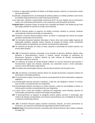 a) motivar a organização partidária de filiados e de filiadas petistas conforme os movimentos sociais
    dos quais participam;
b) participar, obrigatoriamente, da elaboração de políticas públicas no âmbito partidário como forma
    de subsidiar programaticamente a ação institucional do Partido;
c) em cada setor, subsidiar a representação institucional do PT nas suas relações com os movimentos
    sociais, com as bancadas parlamentares e com os governos onde há quadros do Partido.
Parágrafo único: A qualquer tempo, de acordo com a avaliação dos filiados e das filiadas de que trata
    esse artigo, poderão ser extintos ou criados outros Setoriais.

Art. 129. Os Setoriais podem se organizar em âmbito municipal, estadual ou nacional, mediante
    autorização das instâncias de direção correspondentes.
§1º: Somente o Encontro Nacional poderá instituir ou alterar a composição dos setores de atuação
    partidária reconhecidos como nacionais.
§2º: As Comissões Executivas Estaduais, Municipais e Zonais, bem como outros órgãos regionais de
    organização partidária, poderão instituir setoriais de atuação do Partido, sendo considerado
    prioritário aquele correspondente aos setoriais nacionalmente já organizados.
§3º: As instâncias de direção, em todos os níveis, apoiarão a constituição de núcleos setoriais, nos
    termos deste Estatuto.

Art. 130. As Secretarias Setoriais, excetuadas as de Combate ao Racismo, Mulheres, Agrária, Meio
    Ambiente e Desenvolvimento, Cultura, e Sindical, estarão vinculadas às Secretarias de
    Movimentos Populares e Políticas Setoriais de cada instância de direção correspondente
    (municipal, estadual ou nacional).
§1º: As instâncias de direção do Partido deverão viabilizar os recursos financeiros para garantir o
    funcionamento regular dos Setoriais, prevendo, nos orçamentos anuais a serem aprovados,
    recursos a serem destinados à ação setorial.
§2º: O mandato das Coordenações Setoriais e das Secretarias Setoriais será de quatro anos.

Art. 131. Os Setoriais e Secretarias Setoriais devem ter atuação permanente, enquanto instância de
    formulação e articulação partidárias.
§1º: O funcionamento regular mínimo dos setoriais estará garantido se forem observadas as seguintes
    exigências:
a) as Coordenações Setoriais nacionais e estaduais, a cada ano, são obrigadas a realizar, no mínimo,
    duas reuniões e uma plenária dos seus integrantes;
b) As Coordenações Setoriais municipais e os núcleos setoriais, a cada ano, são obrigados a realizar, no
    mínimo quatro reuniões e duas plenárias dos seus integrantes;
c) as datas, horas e locais das reuniões e plenárias dos integrantes, acima referidas, deverão ser
    comunicadas, previamente, à instância de direção correspondente.
§2º: O descumprimento ao disposto no parágrafo anterior poderá acarretar a convocação, pela
    instância de direção correspondente, de encontros extraordinários com a finalidade de recompor
    a respectiva Coordenação Setorial.

Art. 132. O Diretório Nacional poderá constituir Secretarias Setoriais, de forma permanente ou
    temporária, que expressem prioridades de organização de determinados setores.
Parágrafo único: Às Secretarias Setoriais constituídas pelo Diretório Nacional não se aplica o disposto
    no artigo 130.

                                                                                                     34
 