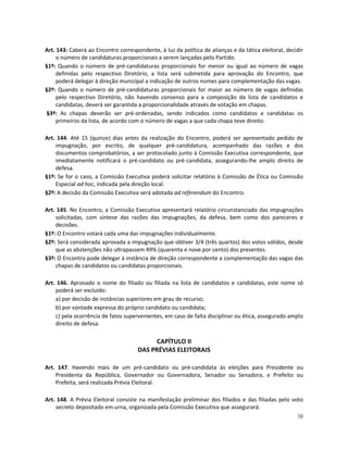 Art. 143: Caberá ao Encontro correspondente, à luz da política de alianças e da tática eleitoral, decidir
     o número de candidaturas proporcionais a serem lançadas pelo Partido.
§1º: Quando o número de pré-candidaturas proporcionais for menor ou igual ao número de vagas
     definidas pelo respectivo Diretório, a lista será submetida para aprovação do Encontro, que
     poderá delegar à direção municipal a indicação de outros nomes para complementação das vagas.
§2º: Quando o número de pré-candidaturas proporcionais for maior ao número de vagas definidas
     pelo respectivo Diretório, não havendo consenso para a composição da lista de candidatos e
     candidatas, deverá ser garantida a proporcionalidade através de votação em chapas.
§3º: As chapas deverão ser pré-ordenadas, sendo indicados como candidatos e candidatas os
     primeiros da lista, de acordo com o número de vagas a que cada chapa teve direito.

Art. 144. Até 15 (quinze) dias antes da realização do Encontro, poderá ser apresentado pedido de
    impugnação, por escrito, de qualquer pré-candidatura, acompanhado das razões e dos
    documentos comprobatórios, a ser protocolado junto à Comissão Executiva correspondente, que
    imediatamente notificará o pré-candidato ou pré-candidata, assegurando-lhe amplo direito de
    defesa.
§1º: Se for o caso, a Comissão Executiva poderá solicitar relatório à Comissão de Ética ou Comissão
    Especial ad hoc, indicada pela direção local.
§2º: A decisão da Comissão Executiva será adotada ad referendum do Encontro.

Art. 145. No Encontro, a Comissão Executiva apresentará relatório circunstanciado das impugnações
    solicitadas, com síntese das razões das impugnações, da defesa, bem como dos pareceres e
    decisões.
§1º: O Encontro votará cada uma das impugnações individualmente.
§2º: Será considerada aprovada a impugnação que obtiver 3/4 (três quartos) dos votos válidos, desde
    que as abstenções não ultrapassem 49% (quarenta e nove por cento) dos presentes.
§3º: O Encontro pode delegar à instância de direção correspondente a complementação das vagas das
    chapas de candidatos ou candidatas proporcionais.

Art. 146. Aprovado o nome do filiado ou filiada na lista de candidatos e candidatas, este nome só
    poderá ser excluído:
    a) por decisão de instâncias superiores em grau de recurso;
    b) por vontade expressa do próprio candidato ou candidata;
    c) pela ocorrência de fatos supervenientes, em caso de falta disciplinar ou ética, assegurado amplo
    direito de defesa.

                                           CAPÍTULO II
                                     DAS PRÉVIAS ELEITORAIS

Art. 147. Havendo mais de um pré-candidato ou pré-candidata às eleições para Presidente ou
    Presidenta da República, Governador ou Governadora, Senador ou Senadora, e Prefeito ou
    Prefeita, será realizada Prévia Eleitoral.

Art. 148. A Prévia Eleitoral consiste na manifestação preliminar dos filiados e das filiadas pelo voto
    secreto depositado em urna, organizada pela Comissão Executiva que assegurará:
                                                                                                      38
 