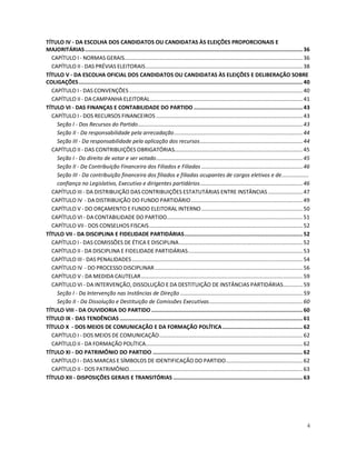 TÍTULO IV - DA ESCOLHA DOS CANDIDATOS OU CANDIDATAS ÀS ELEIÇÕES PROPORCIONAIS E
MAJORITÁRIAS .......................................................................................................................................... 36
  CAPÍTULO I - NORMAS GERAIS...................................................................................................................... 36
  CAPÍTULO II - DAS PRÉVIAS ELEITORAIS........................................................................................................ 38
TÍTULO V - DA ESCOLHA OFICIAL DOS CANDIDATOS OU CANDIDATAS ÀS ELEIÇÕES E DELIBERAÇÃO SOBRE
COLIGAÇÕES .............................................................................................................................................. 40
  CAPÍTULO I - DAS CONVENÇÕES ................................................................................................................... 40
  CAPÍTULO II - DA CAMPANHA ELEITORAL..................................................................................................... 41
TÍTULO VI - DAS FINANÇAS E CONTABILIDADE DO PARTIDO ..................................................................... 43
  CAPÍTULO I - DOS RECURSOS FINANCEIROS ................................................................................................. 43
    Seção I - Dos Recursos do Partido............................................................................................................. 43
    Seção II - Da responsabilidade pela arrecadação..................................................................................... 44
    Seção III - Da responsabilidade pela aplicação dos recursos.................................................................... 44
  CAPÍTULO II - DAS CONTRIBUIÇÕES OBRIGATÓRIAS..................................................................................... 45
    Seção I - Do direito de votar e ser votado................................................................................................. 45
    Seção II - Da Contribuição Financeira dos Filiados e Filiadas ................................................................... 46
    Seção III - Da contribuição financeira dos filiados e filiadas ocupantes de cargos eletivos e de..................
    confiança no Legislativo, Executivo e dirigentes partidários.................................................................... 46
  CAPÍTULO III - DA DISTRIBUIÇÃO DAS CONTRIBUIÇÕES ESTATUTÁRIAS ENTRE INSTÂNCIAS ....................... 47
  CAPÍTULO IV - DA DISTRIBUIÇÃO DO FUNDO PARTIDÁRIO.......................................................................... 49
  CAPÍTULO V - DO ORÇAMENTO E FUNDO ELEITORAL INTERNO ................................................................... 50
  CAPÍTULO VI - DA CONTABILIDADE DO PARTIDO.......................................................................................... 51
  CAPÍTULO VII - DOS CONSELHOS FISCAIS...................................................................................................... 52
TÍTULO VII - DA DISCIPLINA E FIDELIDADE PARTIDÁRIAS........................................................................... 52
  CAPÍTULO I - DAS COMISSÕES DE ÉTICA E DISCIPLINA.................................................................................. 52
  CAPÍTULO II - DA DISCIPLINA E FIDELIDADE PARTIDÁRIAS............................................................................ 53
  CAPÍTULO III - DAS PENALIDADES ................................................................................................................. 54
  CAPÍTULO IV - DO PROCESSO DISCIPLINAR .................................................................................................. 56
  CAPÍTULO V - DA MEDIDA CAUTELAR........................................................................................................... 59
  CAPÍTULO VI - DA INTERVENÇÃO, DISSOLUÇÃO E DA DESTITUIÇÃO DE INSTÂNCIAS PARTIDÁRIAS............. 59
    Seção I - Da Intervenção nas Instâncias de Direção ................................................................................. 59
    Seção II - Da Dissolução e Destituição de Comissões Executivas.............................................................. 60
TÍTULO VIII - DA OUVIDORIA DO PARTIDO ................................................................................................ 60
TÍTULO IX - DAS TENDÊNCIAS .................................................................................................................... 61
TÍTULO X - DOS MEIOS DE COMUNICAÇÃO E DA FORMAÇÃO POLÍTICA................................................... 62
  CAPÍTULO I - DOS MEIOS DE COMUNICAÇÃO............................................................................................... 62
  CAPÍTULO II - DA FORMAÇÃO POLÍTICA........................................................................................................ 62
TÍTULO XI - DO PATRIMÔNIO DO PARTIDO ............................................................................................... 62
  CAPÍTULO I - DAS MARCAS E SÍMBOLOS DE IDENTIFICAÇÃO DO PARTIDO................................................... 62
  CAPÍTULO II - DOS PATRIMÔNIO................................................................................................................... 63
TÍTULO XII - DISPOSIÇÕES GERAIS E TRANSITÓRIAS .................................................................................. 63




                                                                                                                                                          4
 