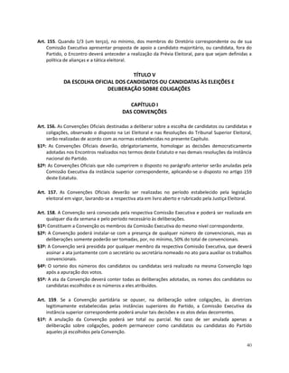 Art. 155. Quando 1/3 (um terço), no mínimo, dos membros do Diretório correspondente ou de sua
    Comissão Executiva apresentar proposta de apoio a candidato majoritário, ou candidata, fora do
    Partido, o Encontro deverá anteceder a realização da Prévia Eleitoral, para que sejam definidas a
    política de alianças e a tática eleitoral.

                                     TÍTULO V
            DA ESCOLHA OFICIAL DOS CANDIDATOS OU CANDIDATAS ÀS ELEIÇÕES E
                            DELIBERAÇÃO SOBRE COLIGAÇÕES

                                            CAPÍTULO I
                                         DAS CONVENÇÕES

Art. 156. As Convenções Oficiais destinadas a deliberar sobre a escolha de candidatos ou candidatas e
     coligações, observado o disposto na Lei Eleitoral e nas Resoluções do Tribunal Superior Eleitoral,
     serão realizadas de acordo com as normas estabelecidas no presente Capítulo.
§1º: As Convenções Oficiais deverão, obrigatoriamente, homologar as decisões democraticamente
     adotadas nos Encontros realizados nos termos deste Estatuto e nas demais resoluções da instância
     nacional do Partido.
§2º: As Convenções Oficiais que não cumprirem o disposto no parágrafo anterior serão anuladas pela
     Comissão Executiva da instância superior correspondente, aplicando-se o disposto no artigo 159
     deste Estatuto.

Art. 157. As Convenções Oficiais deverão ser realizadas no período estabelecido pela legislação
    eleitoral em vigor, lavrando-se a respectiva ata em livro aberto e rubricado pela Justiça Eleitoral.

Art. 158. A Convenção será convocada pela respectiva Comissão Executiva e poderá ser realizada em
    qualquer dia da semana e pelo período necessário às deliberações.
§1º: Constituem a Convenção os membros da Comissão Executiva do mesmo nível correspondente.
§2º: A Convenção poderá instalar-se com a presença de qualquer número de convencionais, mas as
    deliberações somente poderão ser tomadas, por, no mínimo, 50% do total de convencionais.
§3º: A Convenção será presidida por qualquer membro da respectiva Comissão Executiva, que deverá
    assinar a ata juntamente com o secretário ou secretária nomeado no ato para auxiliar os trabalhos
    convencionais.
§4º: O sorteio dos números dos candidatos ou candidatas será realizado na mesma Convenção logo
    após a apuração dos votos.
§5º: A ata da Convenção deverá conter todas as deliberações adotadas, os nomes dos candidatos ou
    candidatas escolhidos e os números a eles atribuídos.

Art. 159. Se a Convenção partidária se opuser, na deliberação sobre coligações, às diretrizes
    legitimamente estabelecidas pelas instâncias superiores do Partido, a Comissão Executiva da
    instância superior correspondente poderá anular tais decisões e os atos delas decorrentes.
§1º: A anulação da Convenção poderá ser total ou parcial. No caso de ser anulada apenas a
    deliberação sobre coligações, podem permanecer como candidatos ou candidatas do Partido
    aqueles já escolhidos pela Convenção.

                                                                                                     40
 