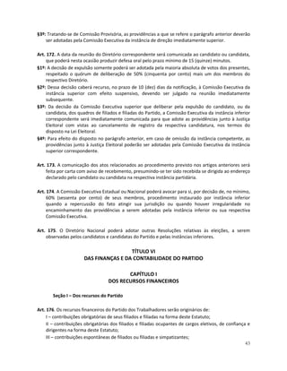§3º: Tratando-se de Comissão Provisória, as providências a que se refere o parágrafo anterior deverão
    ser adotadas pela Comissão Executiva da instância de direção imediatamente superior.

Art. 172. A data da reunião do Diretório correspondente será comunicada ao candidato ou candidata,
     que poderá nesta ocasião produzir defesa oral pelo prazo mínimo de 15 (quinze) minutos.
§1º: A decisão de expulsão somente poderá ser adotada pela maioria absoluta de votos dos presentes,
     respeitado o quórum de deliberação de 50% (cinquenta por cento) mais um dos membros do
     respectivo Diretório.
§2º: Dessa decisão caberá recurso, no prazo de 10 (dez) dias da notificação, à Comissão Executiva da
     instância superior com efeito suspensivo, devendo ser julgado na reunião imediatamente
     subsequente.
§3º: Da decisão da Comissão Executiva superior que deliberar pela expulsão do candidato, ou da
     candidata, dos quadros de filiados e filiadas do Partido, a Comissão Executiva da instância inferior
     correspondente será imediatamente comunicada para que adote as providências junto à Justiça
     Eleitoral com vistas ao cancelamento de registro da respectiva candidatura, nos termos do
     disposto na Lei Eleitoral.
§4º: Para efeito do disposto no parágrafo anterior, em caso de omissão da instância competente, as
     providências junto à Justiça Eleitoral poderão ser adotadas pela Comissão Executiva da instância
     superior correspondente.

Art. 173. A comunicação dos atos relacionados ao procedimento previsto nos artigos anteriores será
    feita por carta com aviso de recebimento, presumindo-se ter sido recebida se dirigida ao endereço
    declarado pelo candidato ou candidata na respectiva instância partidária.

Art. 174. A Comissão Executiva Estadual ou Nacional poderá avocar para si, por decisão de, no mínimo,
     60% (sessenta por cento) de seus membros, procedimento instaurado por instância inferior
     quando a repercussão do fato atingir sua jurisdição ou quando houver irregularidade no
     encaminhamento das providências a serem adotadas pela instância inferior ou sua respectiva
     Comissão Executiva.

Art. 175. O Diretório Nacional poderá adotar outras Resoluções relativas às eleições, a serem
    observadas pelos candidatos e candidatas do Partido e pelas instâncias inferiores.

                                        TÍTULO VI
                       DAS FINANÇAS E DA CONTABILIDADE DO PARTIDO

                                          CAPÍTULO I
                                   DOS RECURSOS FINANCEIROS

       Seção I – Dos recursos do Partido

Art. 176. Os recursos financeiros do Partido dos Trabalhadores serão originários de:
     I – contribuições obrigatórias de seus filiados e filiadas na forma deste Estatuto;
     II – contribuições obrigatórias dos filiados e filiadas ocupantes de cargos eletivos, de confiança e
     dirigentes na forma deste Estatuto;
     III – contribuições espontâneas de filiados ou filiadas e simpatizantes;
                                                                                                       43
 