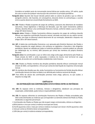 Considera-se também parte da remuneração mensal diárias por sessões extras, 13º salário, ajuda
    de custo ou extras de qualquer natureza que não contrariem os princípios partidários.
Parágrafo único: Quando não houver decisão judicial sobre os valores da pensão a que se refere o
    parágrafo anterior, não havendo, em consequência, desconto direto no contracheque, o acordo
    entre as partes deverá ser encaminhado formalmente ao SACE.

Art. 186. Filiados e filiadas ocupantes de cargos de confiança, assessores dos detentores de mandatos
     executivos, mesas legislativas e lideranças de Bancadas, que não sejam funcionários públicos
     efetivos, deverão efetuar uma contribuição financeira mensal, conforme tabela a que se refere o
     artigo 187 deste Estatuto.
Parágrafo único: Filiados e filiadas funcionários efetivos ocupantes de cargos de confiança deverão
     efetuar sua respectiva contribuição financeira mensal, calculada com base em seu salário normal,
     e, ainda, com base na diferença salarial decorrente de sua nomeação, obedecido o disposto nos
     artigos 183 e 187 deste Estatuto.

Art. 187. A tabela das contribuições financeiras a ser aprovada pelo Diretório Nacional, dos filiados e
    filiadas ocupantes de cargos eletivos e de confiança no Legislativo e Executivo e dos dirigentes
    partidários, deverá ser adotada por todas as instâncias partidárias e somente poderá ser alterada
    por deliberação de, no mínimo, 60% (sessenta por cento) dos membros do próprio Diretório
    Nacional.
Parágrafo único: As contribuições a que se refere este artigo serão pagas diretamente pelo filiado ou
    filiada através do SACE e serão repassadas à instância do mesmo nível territorial do cargo
    ocupado, de acordo com as distribuições estabelecidas neste Estatuto.

Art. 188. Filiados ou filiadas membros das direções partidárias deverão efetuar contribuição mensal
    através do SACE, correspondente a 1% (um por cento) do total líquido da respectiva remuneração
    mensal.
§1º: Os membros das direções que são, ainda, funcionários ou funcionárias do Partido deverão efetuar
    contribuição mensal com base na tabela a ser definida pela instância nacional de direção.
§2º: Para efeito do cálculo das contribuições previstas neste artigo, aplica-se, no que couber, o
    disposto no artigo 185.

                                 CAPÍTULO III
      DA DISTRIBUIÇÃO DAS CONTRIBUIÇÕES ESTATUTÁRIAS ENTRE AS INSTÂNCIAS

Art. 189. Os repasses entre as instâncias, mensais e obrigatórios, obedecem aos princípios de
    cooperação, solidariedade, ajuda mútua e responsabilidade coletiva.

Art. 190. Os repasses referentes às contribuições financeiras dos filiados e filiadas arrecadadas pelo
     SACE serão distribuídos às instâncias que correspondem ao domicílio eleitoral do filiado ou filiada,
     obedecidos os seguintes percentuais:
I- Contribuições dos filiados ou filiadas que não ocupam cargos comissionados, eletivos ou dirigentes:
a) 85% (oitenta e cinco por cento) à instância municipal sem Zonal;
b) 42,5% (quarenta e dois e meio por cento) à instância municipal com Zonal e 42,5% (quarenta e dois
e meio por cento) ao Diretório Zonal correspondente;
c) 10% (dez por cento) à instância estadual correspondente;

                                                                                                      47
 