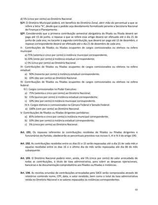 d) 5% (cinco por cento) ao Diretório Nacional.
§1º: O Diretório Municipal poderá, em benefício do Diretório Zonal, abrir mão do percentual a que se
      refere a letra “b”, desde que o pedido seja devidamente formalizado perante a Secretaria Nacional
      de Finanças e Planejamento.
§2º: Considerando que a primeira contribuição semestral obrigatória do filiado ou filiada deverá ser
      paga até 15 de junho, o repasse a que se refere esse artigo deverá ser efetuado até o dia 21 de
      junho de cada ano; no tocante à segunda contribuição, que deverá ser paga até 15 de dezembro, o
      repasse correspondente deverá ser efetuado até o dia 21 de dezembro de cada ano.
II- Contribuições de filiados ou filiadas ocupantes de cargos comissionados ou eletivos na esfera
municipal:
     a) 75% (setenta e cinco por cento) à instância municipal correspondente;
     b) 20% (vinte por cento) à instância estadual correspondente;
     c) 5% (cinco por cento) ao Diretório Nacional.
III- Contribuições de filiados ou filiadas ocupantes de cargos comissionados ou eletivos na esfera
estadual:
     a) 90% (noventa por cento) à instância estadual correspondente;
     b) 10% (dez por cento) ao Diretório Nacional.
IV- Contribuições de filiados ou filiadas ocupantes de cargos comissionados ou eletivos na esfera
federal:
    IV.I. Cargos comissionados no Poder Executivo:
     a) 75% (setenta e cinco por cento) ao Diretório Nacional;
     b) 15% (quinze por cento) à instância estadual correspondente;
     c) 10% (dez por cento) à instância municipal correspondente.
     IV.II. Cargos eletivos e comissionados na Câmara Federal e Senado Federal:
      a) 100% (cem por cento) ao Diretório Nacional.
V- Contribuições de filiados ou filiadas dirigentes partidários:
     a) 85% (oitenta e cinco por cento) à instância municipal correspondente;
     b) 10% (dez por cento) à instância estadual correspondente;
     c) 5% (cinco por cento) ao Diretório Nacional.

Art. 191. Os repasses referentes às contribuições recebidas de filiados ou filiadas dirigentes e
    funcionários do Partido, obedecerão os percentuais previstos nos incisos II, III e IV.II do artigo 190.

Art. 192. As contribuições recebidas entre os dias 01 e 15 serão repassadas até o dia 21 de cada mês e
     aquelas recebidas entre os dias 16 e o último dia do mês serão repassadas até dia 06 do mês
     subsequente.

Art. 193. O Diretório Nacional poderá reter, ainda, até 5% (cinco por cento) do valor arrecadado de
    todas as contribuições, à título de taxa administrativa, para cobrir as despesas operacionais,
    bancárias e da documentação comprobatória aos filiados ou filiadas e instâncias.

Art. 194. As receitas oriundas de contribuições arrecadadas pelo SACE serão comprovadas através de
    relatórios contendo nome, CPF, data, e valor recebido, bem como o total da taxa administrativa
    retida no Diretório Nacional e os valores repassados às instâncias correspondentes.


                                                                                                        48
 