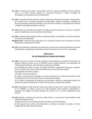 Art. 195. As instâncias de qualquer nível poderão, além dos repasses obrigatórios, firmar convênios
    entre si, ou dividir recursos obtidos em campanhas financeiras e demais atividades de
    arrecadação, nas proporções por elas estabelecidas.

Art. 196. A Comissão Executiva Nacional, através da Secretaria Nacional de Finanças e Planejamento,
    em conjunto com a Secretaria Nacional de Organização, proporá anualmente campanha de
    finanças associada à campanha de filiação, como forma de aumentar a arrecadação das instâncias
    e viabilizar as atividades partidárias nacionais.

Art. 197. Poderá ser decretada intervenção nas instâncias que não estiverem em dia com a instância
    superior, obedecidas as normas previstas neste Estatuto.

Art. 198. O Diretório Nacional poderá efetuar, excepcionalmente, contribuições às instâncias estaduais
     em processo de implantação.
Parágrafo único: O disposto neste artigo aplica-se às instâncias estaduais com municípios em fase de
     implantação e organização do Partido.

Art. 199. Os procedimentos referentes aos repasses dos recursos entre instâncias partidárias, previstos
     neste Estatuto, não poderão ser alterados no decorrer do prazo de um ano de sua aprovação.

                                           CAPÍTULO IV
                              DA DISTRIBUIÇÃO DO FUNDO PARTIDÁRIO

Art. 200. Os recursos oriundos do Fundo Partidário (Fundo Especial de Assistência Financeira aos
    Partidos Políticos) previsto na Lei nº 9.096/95 (Lei dos Partidos Políticos) e nas Resoluções do
    Tribunal Superior Eleitoral, serão aplicados nas seguintes atividades:
    a) manutenção das sedes e serviços do Partido, permitido o pagamento de pessoal, a qualquer
    título, este último até o limite máximo de 20% (vinte por cento) do total recebido;
    b) propaganda doutrinária e política;
    c) filiação e campanhas eleitorais;
    d) criação e manutenção de Fundação ou Instituto de Pesquisa e de doutrinação política, sendo
    esta aplicação de no mínimo 20% (vinte por cento) do total recebido;
    e) na criação e manutenção de programas de promoção e difusão da participação política das
    mulheres, sendo esta aplicação de no mínimo 5% (cinco por cento) do total recebido.

Art. 201. Descontados os 20% (vinte por cento), pelo menos, de que trata o inciso IV do artigo 44 da
    Lei nº 9.096/95, os demais recursos do Fundo Partidário serão divididos, redistribuídos e
    repassados aos órgãos de direção partidária de acordo com as normas estabelecidas neste
    Estatuto.

Art. 202. Efetuado o desconto de que trata o artigo anterior, os recursos do Fundo Partidário serão
    divididos da seguinte forma:
    a) 60% (sessenta por cento) serão destinados à instância nacional de direção;
    b) 40% (quarenta por cento) serão destinados às instâncias estaduais de direção, na forma
    estabelecida no artigo 189 deste Estatuto.

                                                                                                    49
 