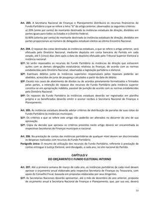 Art. 203. A Secretaria Nacional de Finanças e Planejamento distribuirá os recursos financeiros do
    Fundo Partidário a que se refere a letra “b” do artigo anterior, observados os seguintes critérios:
    a) 20% (vinte por cento) do montante destinado às instâncias estaduais de direção, divididos em
    partes iguais para todos os Estados e o Distrito Federal;
    b) 80% (oitenta por cento) do montante destinado às instâncias estaduais de direção, divididos em
    partes proporcionais ao número de delegados estaduais eleitos ao último Encontro Nacional.

Art. 204. O repasse das cotas destinadas às instâncias estaduais, a que se refere o artigo anterior, será
     efetuado pelo Diretório Nacional, mediante depósito em conta bancária do Partido em cada
     estado, até 5 (cinco) dias úteis após a data do depósito efetuado pelo Tribunal Superior Eleitoral à
     instância nacional.
§1º: Só serão repassados os recursos do Fundo Partidário às instâncias de direção que estiverem
     quites com as demais obrigações estatutárias relativas às finanças, de acordo com as normas
     estabelecidas pelo Diretório Nacional, observadas a legislação partidária e eleitoral.
§2º: Eventuais débitos junto às instâncias superiores responsáveis pelos repasses poderão ser
     abatidos, acrescidos de juros de poupança calculados a partir da data do débito.
§3º: Exceto nos casos de abatimento de dívidas ou de acordos previamente formalizados e firmados
     pelas partes, a retenção do repasse dos recursos do Fundo Partidário pela instância superior
     constitui-se em apropriação indébita, passível de punição de acordo com as normas estabelecidas
     pelo Diretório Nacional.
§4º: Os repasses do Fundo Partidário às instâncias estaduais deverão ser registrados em planilha
     própria e os beneficiados deverão emitir e assinar recibos à Secretaria Nacional de Finanças e
     Planejamento.

Art. 205. As instâncias estaduais deverão adotar critérios de distribuição de parcelas de suas cotas do
     Fundo Partidário às instâncias municipais.
§1º: Os critérios a que se refere este artigo não poderão ser alterados no decorrer do ano de sua
     aprovação.
§2º: Cópia da decisão que aprovou os critérios previstos neste artigo deverá ser encaminhada às
     respectivas Secretarias de Finanças municipais e nacional.

Art. 206. Na prestação de contas das instâncias partidárias de qualquer nível devem ser discriminadas
     as despesas realizadas com recursos do Fundo Partidário.
Parágrafo único: O resumo da utilização dos recursos do Fundo Partidário, referente à prestação de
     contas entregue à Justiça Eleitoral, será divulgado, a cada ano, no site nacional do Partido.

                                     CAPÍTULO V
                        DO ORÇAMENTO E FUNDO ELEITORAL INTERNO

Art. 207. Até a primeira semana de março de cada ano, as instâncias partidárias de cada nível devem
     aprovar o orçamento anual elaborado pela respectiva Secretaria de Finanças ou Tesouraria, com
     apoio do Conselho Fiscal, baseada em propostas elaboradas por seus dirigentes.
§1º: As Secretarias Nacionais deverão apresentar, até o mês de dezembro do ano anterior, proposta
     de orçamento anual à Secretaria Nacional de Finanças e Planejamento, que, por sua vez, deverá


                                                                                                      50
 
