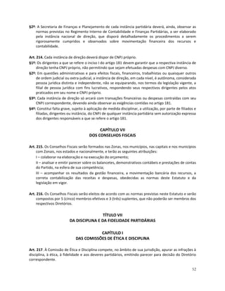 §2º: A Secretaria de Finanças e Planejamento de cada instância partidária deverá, ainda, observar as
    normas previstas no Regimento Interno de Contabilidade e Finanças Partidárias, a ser elaborado
    pela instância nacional de direção, que disporá detalhadamente os procedimentos a serem
    rigorosamente cumpridos e observados sobre movimentação financeira dos recursos e
    contabilidade.

Art. 214. Cada instância de direção deverá dispor de CNPJ próprio.
§1º: Os dirigentes a que se refere o inciso I do artigo 181 devem garantir que a respectiva instância de
     direção tenha CNPJ próprio, não permitindo que sejam efetuadas despesas com CNPJ diverso.
§2º: Em questões administrativas e para efeitos fiscais, financeiros, trabalhistas ou quaisquer outros
     de ordem judicial ou extra-judicial, a instância de direção, em cada nível, é autônoma, considerada
     pessoa jurídica distinta e independente, não se equiparando, nos termos da legislação vigente, a
     filial de pessoa jurídica com fins lucrativos, respondendo seus respectivos dirigentes pelos atos
     praticados em seu nome e CNPJ próprio.
§3º: Cada instância de direção só arcará com transações financeiras ou despesas contraídas com seu
     CNPJ correspondente, devendo ainda observar as exigências contidas no artigo 181.
§4º: Constitui falta grave, sujeito à aplicação de medida disciplinar, a utilização, por parte de filiados e
     filiadas, dirigentes ou instância, do CNPJ de qualquer instância partidária sem autorização expressa
     dos dirigentes responsáveis a que se refere o artigo 181.

                                           CAPÍTULO VII
                                      DOS CONSELHOS FISCAIS

Art. 215. Os Conselhos Fiscais serão formados nas Zonas, nos municípios, nas capitais e nos municípios
     com Zonais, nos estados e nacionalmente, e terão as seguintes atribuições:
     I – colaborar na elaboração e na execução do orçamento;
     II – analisar e emitir parecer sobre os balancetes, demonstrativos contábeis e prestações de contas
     do Partido, na esfera de sua competência;
     III – acompanhar os resultados da gestão financeira, a movimentação bancária dos recursos, a
     correta contabilização das receitas e despesas, obedecidas as normas deste Estatuto e da
     legislação em vigor.

Art. 216. Os Conselhos Fiscais serão eleitos de acordo com as normas previstas neste Estatuto e serão
     compostos por 5 (cinco) membros efetivos e 3 (três) suplentes, que não poderão ser membros dos
     respectivos Diretórios.

                                           TÍTULO VII
                          DA DISCIPLINA E DA FIDELIDADE PARTIDÁRIAS

                                         CAPÍTULO I
                              DAS COMISSÕES DE ÉTICA E DISCIPLINA

Art. 217. À Comissão de Ética e Disciplina compete, no âmbito de sua jurisdição, apurar as infrações à
disciplina, à ética, à fidelidade e aos deveres partidários, emitindo parecer para decisão do Diretório
correspondente.

                                                                                                         52
 