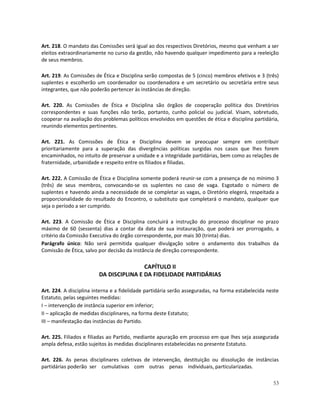 Art. 218. O mandato das Comissões será igual ao dos respectivos Diretórios, mesmo que venham a ser
eleitos extraordinariamente no curso da gestão, não havendo qualquer impedimento para a reeleição
de seus membros.

Art. 219. As Comissões de Ética e Disciplina serão compostas de 5 (cinco) membros efetivos e 3 (três)
suplentes e escolherão um coordenador ou coordenadora e um secretário ou secretária entre seus
integrantes, que não poderão pertencer às instâncias de direção.

Art. 220. As Comissões de Ética e Disciplina são órgãos de cooperação política dos Diretórios
correspondentes e suas funções não terão, portanto, cunho policial ou judicial. Visam, sobretudo,
cooperar na avaliação dos problemas políticos envolvidos em questões de ética e disciplina partidária,
reunindo elementos pertinentes.

Art. 221. As Comissões de Ética e Disciplina devem se preocupar sempre em contribuir
prioritariamente para a superação das divergências políticas surgidas nos casos que lhes forem
encaminhados, no intuito de preservar a unidade e a integridade partidárias, bem como as relações de
fraternidade, urbanidade e respeito entre os filiados e filiadas.

Art. 222. A Comissão de Ética e Disciplina somente poderá reunir-se com a presença de no mínimo 3
(três) de seus membros, convocando-se os suplentes no caso de vaga. Esgotado o número de
suplentes e havendo ainda a necessidade de se completar as vagas, o Diretório elegerá, respeitada a
proporcionalidade do resultado do Encontro, o substituto que completará o mandato, qualquer que
seja o período a ser cumprido.

Art. 223. A Comissão de Ética e Disciplina concluirá a instrução do processo disciplinar no prazo
máximo de 60 (sessenta) dias a contar da data de sua instauração, que poderá ser prorrogado, a
critério da Comissão Executiva do órgão correspondente, por mais 30 (trinta) dias.
Parágrafo único: Não será permitida qualquer divulgação sobre o andamento dos trabalhos da
Comissão de Ética, salvo por decisão da instância de direção correspondente.

                                         CAPÍTULO II
                         DA DISCIPLINA E DA FIDELIDADE PARTIDÁRIAS

Art. 224. A disciplina interna e a fidelidade partidária serão asseguradas, na forma estabelecida neste
Estatuto, pelas seguintes medidas:
I – intervenção de instância superior em inferior;
II – aplicação de medidas disciplinares, na forma deste Estatuto;
III – manifestação das instâncias do Partido.

Art. 225. Filiados e filiadas ao Partido, mediante apuração em processo em que lhes seja assegurada
ampla defesa, estão sujeitos às medidas disciplinares estabelecidas no presente Estatuto.

Art. 226. As penas disciplinares coletivas de intervenção, destituição ou dissolução de instâncias
partidárias poderão ser cumulativas com outras penas individuais, particularizadas.

                                                                                                    53
 